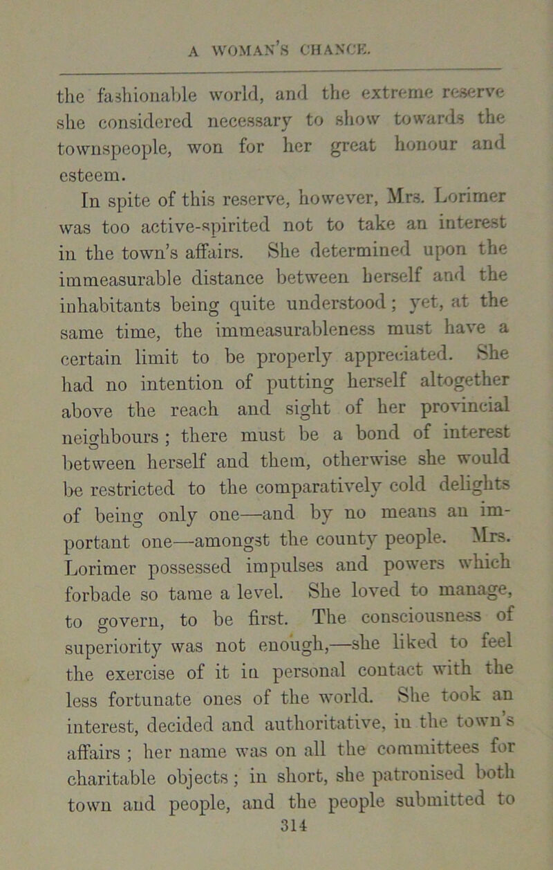 the fashionable world, and the extreme reserve she considered necessary to show towards the townspeople, won for her great honour and esteem. In spite of this reserve, however, Mrs. Lorimer was too active-spirited not to take an interest in the town’s affairs. She determined upon the immeasurable distance between herself and the inhabitants being cpiite understood; yet, at the same time, the immeasurableness must have a certain limit to be properly appreciated. She had no intention of putting herself altogether above the reach and sight of her provincial neighbours ; there must be a bond of interest between herself and them, otherwise she would lie restricted to the comparatively cold delights of being only one—and by no means an im- portant one—amongst the county people. Mrs. Lorimer possessed impulses and powers which forbade so tame a level. She loved to manage, to govern, to be first. The consciousness of superiority was not enough,—she liked to feel the exercise of it in personal contact with the less fortunate ones of the world. She took an interest, decided and authoritative, in the town’s affairs ; her name was on all the committees for charitable objects; in short, she patronised both town and people, and the people submitted to