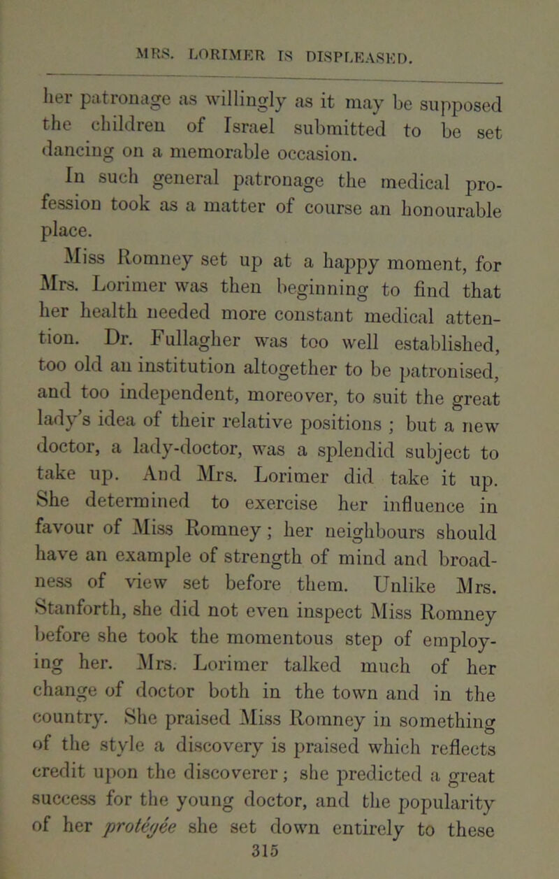 her patronage as willingly as it may be supposed the children of Israel submitted to be set dancing on a memorable occasion. In such general patronage the medical pro- fession took as a matter of course an honourable place. Miss Romney set up at a happy moment, for Mrs. Lorimer was then beginning to find that her health needed more constant medical atten- tion. Dr. Fullagher was too well established, too old an institution altogether to be patronised, and too independent, moreover, to suit the great lady’s idea of their relative positions ; but a new doctor, a lady-doctor, was a splendid subject to take up. And Mrs. Lorimer did take it up. She determined to exercise her influence in favour of Miss Romney; her neighbours should have an example of strength of mind and broad- ness of view set before them. Unlike Mrs. Stanforth, she did not even inspect Miss Romney before she took the momentous step of employ- ing her. Mrs. Lorimer talked much of her change of doctor both in the town and in the country. She praised Miss Romney in something of the style a discovery is praised which reflects credit upon the discoverer; she predicted a great success for the young doctor, and the popularity of her proteyee she set down entirely to these