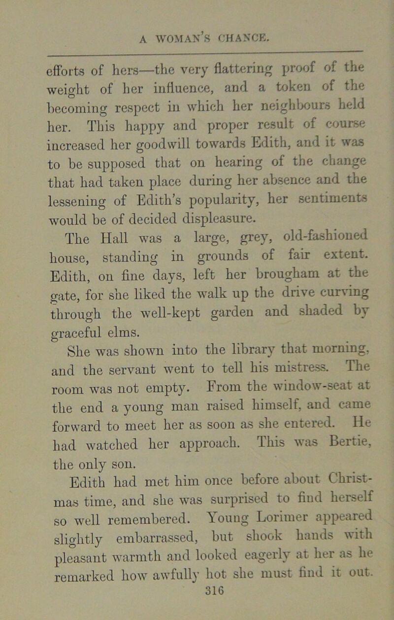 efforts of hers—the very flattering proof of the weight of her influence, and a token of the becoming respect in which her neighbours held her. This happy and proper result of course increased her goodwill towards Edith, and it was to be supposed that on hearing of the change that had taken place during her absence and the lessening of Edith’s popularity, her sentiments would be of decided displeasure. The Hall was a large, grey, old-fashioued house, standing in grounds of fair extent. Edith, on fine days, left her brougham at the gate, for she liked the walk up the drive curving through the well-kept garden and shaded by graceful elms. She was shown into the library that morning, and the servant went to tell his mistress. The room was not empty. From the window-seat at the end a young man raised himself, and came forward to meet her as soon as she entered. He had watched her approach. This was Bertie, the only son. Edith had met him once before about Christ- mas time, and she was surprised to find liei»elf so well remembered. Young Lorimer appeared slightly embarrassed, but shook hands with pleasant warmth and looked eagerly at her as he remarked how awfully hot she must find it out.