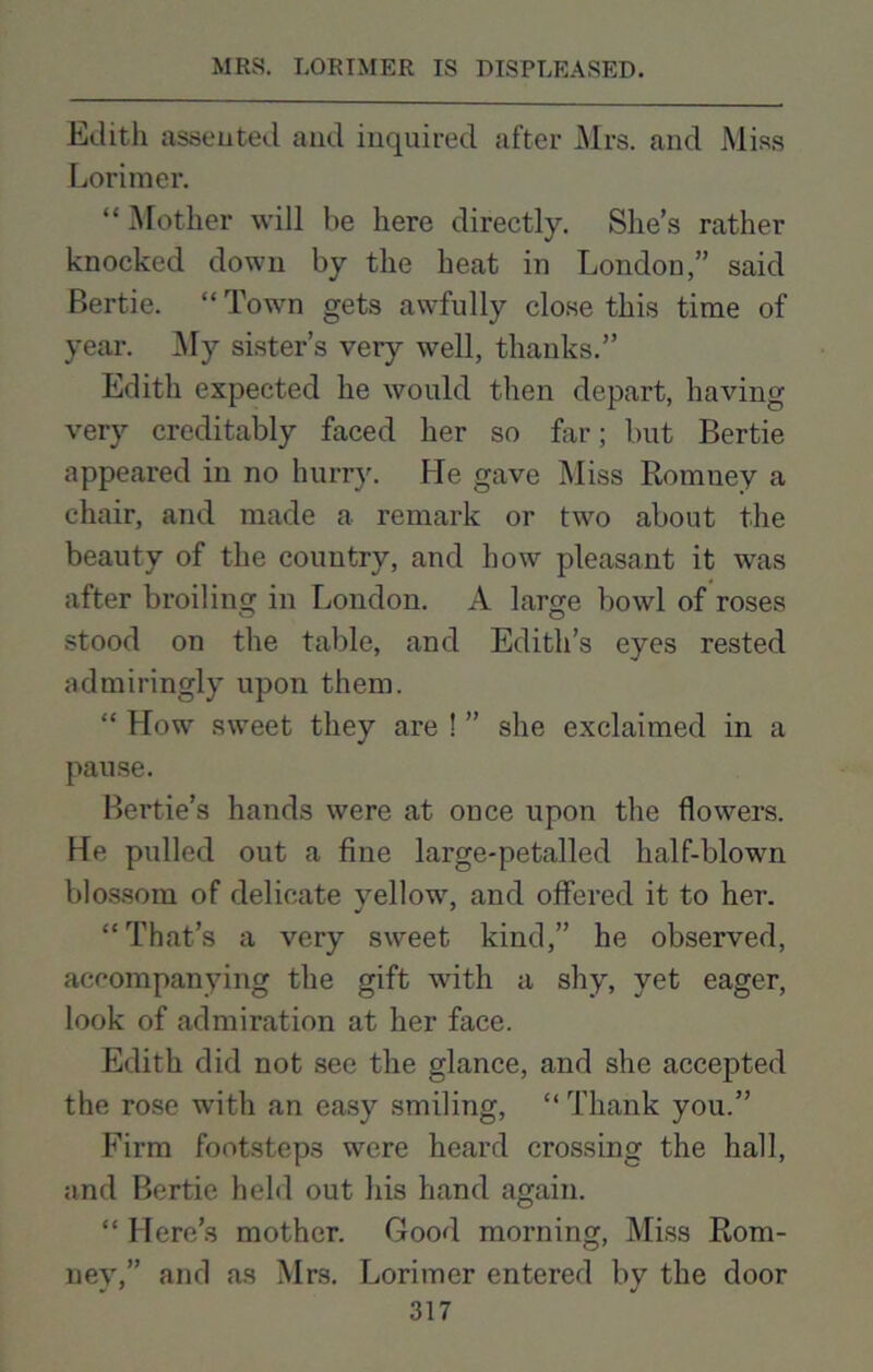 Edith assented and inquired after Mrs. and Miss Lorimer. “Mother will be here directly. She’s rather knocked down by the heat in London,” said Bertie. “ Town gets awfully close this time of year. My sister’s very well, thanks.” Edith expected he would then depart, having- very creditably faced her so far; but Bertie appeared in no hurry. He gave Miss Romney a chair, and made a remark or two about the beauty of the country, and how pleasant it was after broiling in London. A large bowl of roses stood on the table, and Edith’s eyes rested admiringly upon them. “ How sweet they are ! ” she exclaimed in a pause. Bei'tie’s hands were at once upon the flowers. He pulled out a fine large-petalled half-blown blossom of delicate yellow, and offered it to her. “That’s a very sweet kind,” he observed, accompanying the gift with a shy, yet eager, look of admiration at her face. Edith did not see the glance, and she accepted the rose with an easy smiling, “ Thank you.” Firm footsteps were heard crossing the hall, and Bertie held out his hand again. “ Here’s mother. Good morning, Miss Rom- ney,” and as Mrs. Lorimer entered by the door