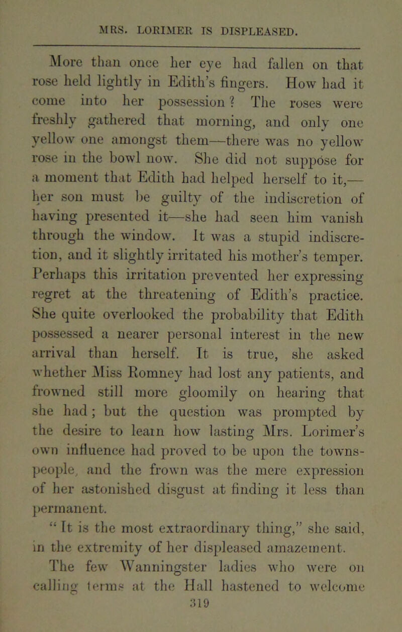 More than once her eye had fallen on that rose held lightly in Edith’s fingers. How had it come into her possession ? The roses were freshly gathered that morning, and only one yellow one amongst them—there was no yellow rose in the bowl now. She did not suppose for a moment that Edith had helped herself to it,— her son must lie guilty of the indiscretion of having presented it—she had seen him vanish through the window. It was a stupid indiscre- tion, and it slightly irritated his mother’s temper. Perhaps this irritation prevented her expressing regret at the threatening of Edith’s practice. She quite overlooked the probability that Edith possessed a nearer personal interest in the new arrival than herself. It is true, she asked whether Miss Romney had lost any patients, and frowned still more gloomily on hearing that she had; but the question was prompted by the desire to leain how lasting Mrs. Lorimer’s own influence had proved to be upon the towns- people, and the frown was the mere expression of her astonished disgust at finding it less than permanent. “ It is the most extraordinary thing,” she said, in the extremity of her displeased amazement. The few Wanningster ladies who were on calling terms at the Hall hastened to welcome