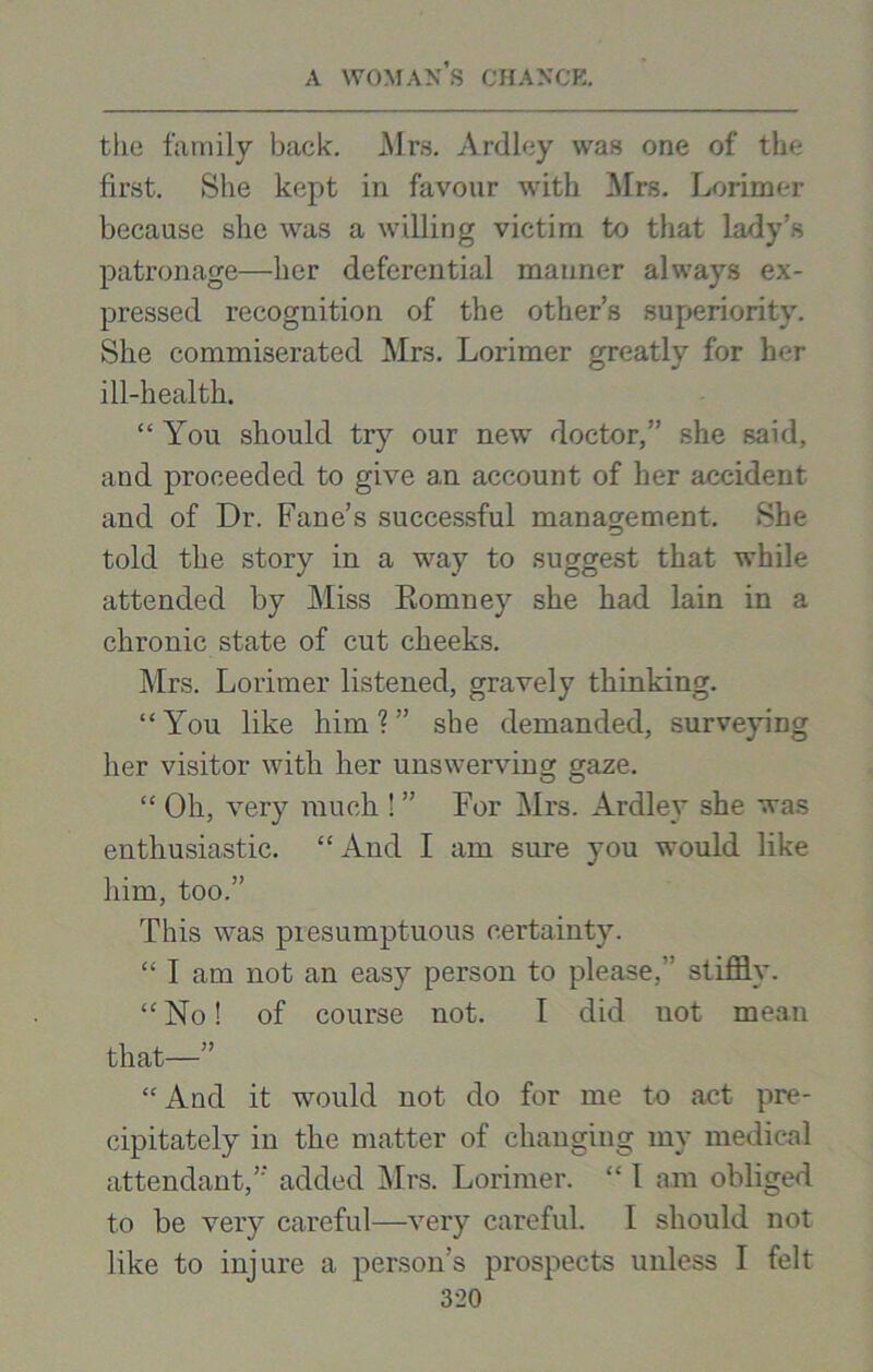tlie family back. Mrs. Ardley was one of the first. She kept in favour with Mrs. Lorimer because she was a willing victim to that lady’s patronage—her deferential manner always ex- pressed recognition of the other’s superiority. She commiserated Mrs. Lorimer greatly for her ill-health. “ You should try our new doctor,” she said, and proceeded to give an account of her accident and of Dr. Fane’s successful management. She told the story in a way to suggest that while attended by Miss Romney she had lain in a chronic state of cut cheeks. Mrs. Lorimer listened, gravely thinking. “You like him?” she demanded, surveying her visitor with her unswerving; gaze. “ Oh, very much ! ” For Airs. Ardley she was enthusiastic. “ And I am sure you would like him, too.” This was presumptuous certainty. “ I am not an easy person to please, stiffly. “ No! of course not. I did not mean that—” “And it would not do for me to act pre- cipitately in the matter of changing my medical attendant,” added Mrs. Lorimer. “ l am obliged to be very careful—very careful. I should not like to injure a person’s prospects unless I felt