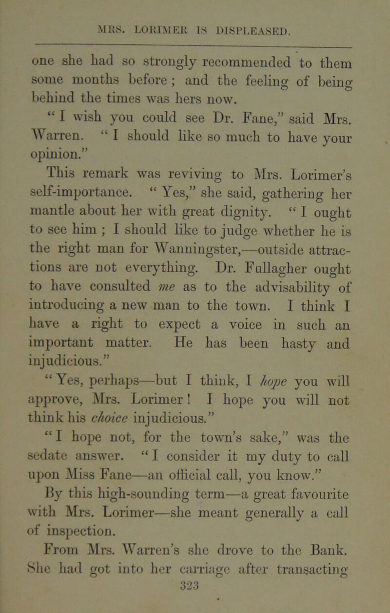 one she had so strongly recommended to them some mouths before; and the feeling of being behind the times was hers now. ‘£ I wish you could see Dr. Fane,” said Mrs. Warren. “ I should like so much to have your opinion.” This remark was reviving to Mrs. Lorimer’s self-importance. “ Yes,” she said, gathering her mantle about her with great dignity. “ I ought to see him ; I should like to judge whether he is the right man for Wanningster,—outside attrac- tions are not everything. Dr. Fullagher ought to have consulted me as to the advisability of introducing a new man to the town. I think I have a right to expect a voice in such an important matter. He has been hasty and injudicious.” ££ Yes, perhaps—but I think, I hope you will approve, Mrs. Lorimer! I hope you will not think his choice injudicious.” “ I hope not, for the town’s sake,” was the sedate answer. ££ I consider it my duty to call upon Miss Fane—an official call, you know.” By this high-sounding term—a great favourite with Mrs. Lorimer—she meant generally a cadi of inspection. From Mrs. Warren’s she drove to the Bank. She had got into her carriage after transacting