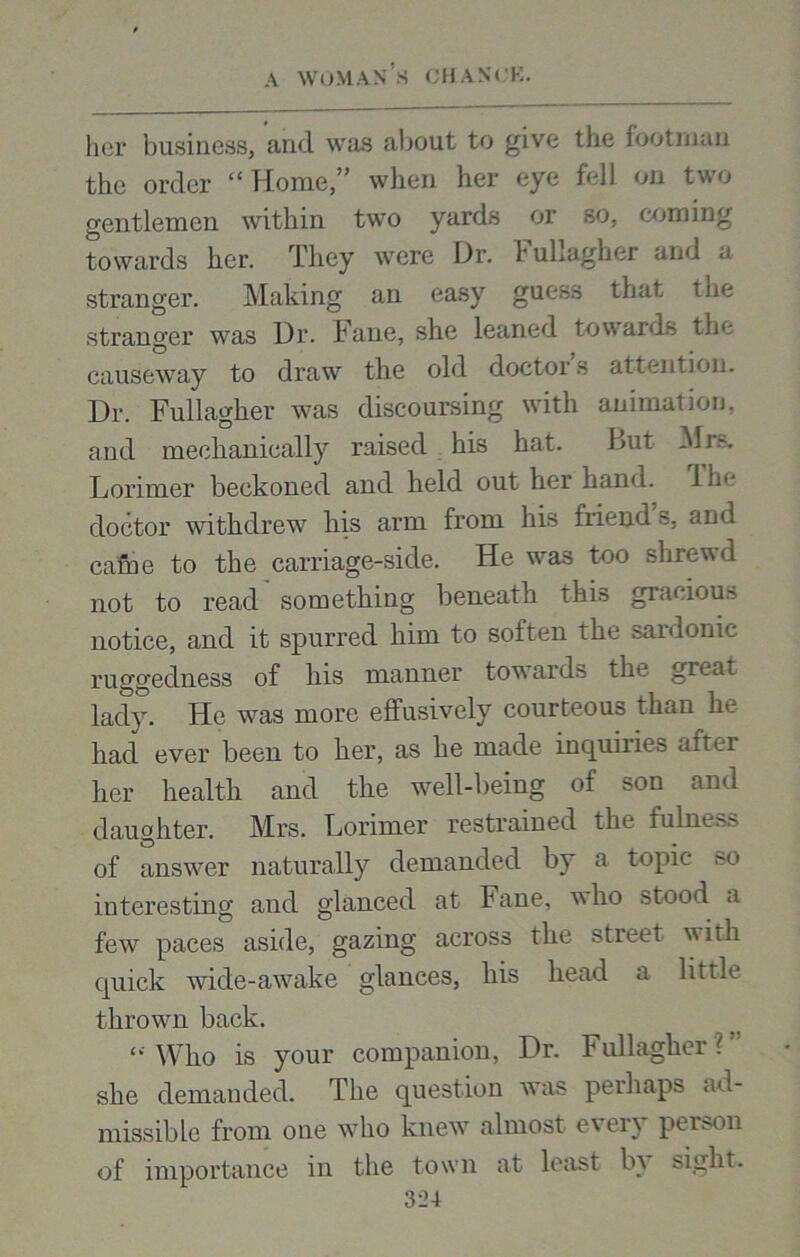 her business, and was about to give the footman the order “Home,” when her eye fell on two gentlemen within two yards or so, coming towards her. They were Hr. huLagher and a stranger. Making an easy guess that the stranger was Ur. Fane, she leaned towards the causeway to draw the old doctors attention. Dr. Fullagher was discoursing with animation, and mechanically raised his hat. But Mrs. Lorimer beckoned and held out her hand. 1 he doctor withdrew his arm from his friend’s, and came to the carriage-side. He wras too shrewd not to read something beneath this gracious notice, and it spurred him to soften the sardonic ruggedness of his manner towTards the great lady. He was more effusively courteous than he had ever been to her, as he made inquiries after her health and the well-being of son and daughter. Mrs. Lorimer restrained the fulness of answrer naturally demanded by a topic so interesting and glanced at Fane, who stood a fewr paces aside, gazing across the street with quick wide-awake glances, his head a little thrown back. Who is your companion, Dr. Fullagher ? she demanded. The question was perhaps ad- missible from one who knew almost every person of importance in the town at least bt sight.