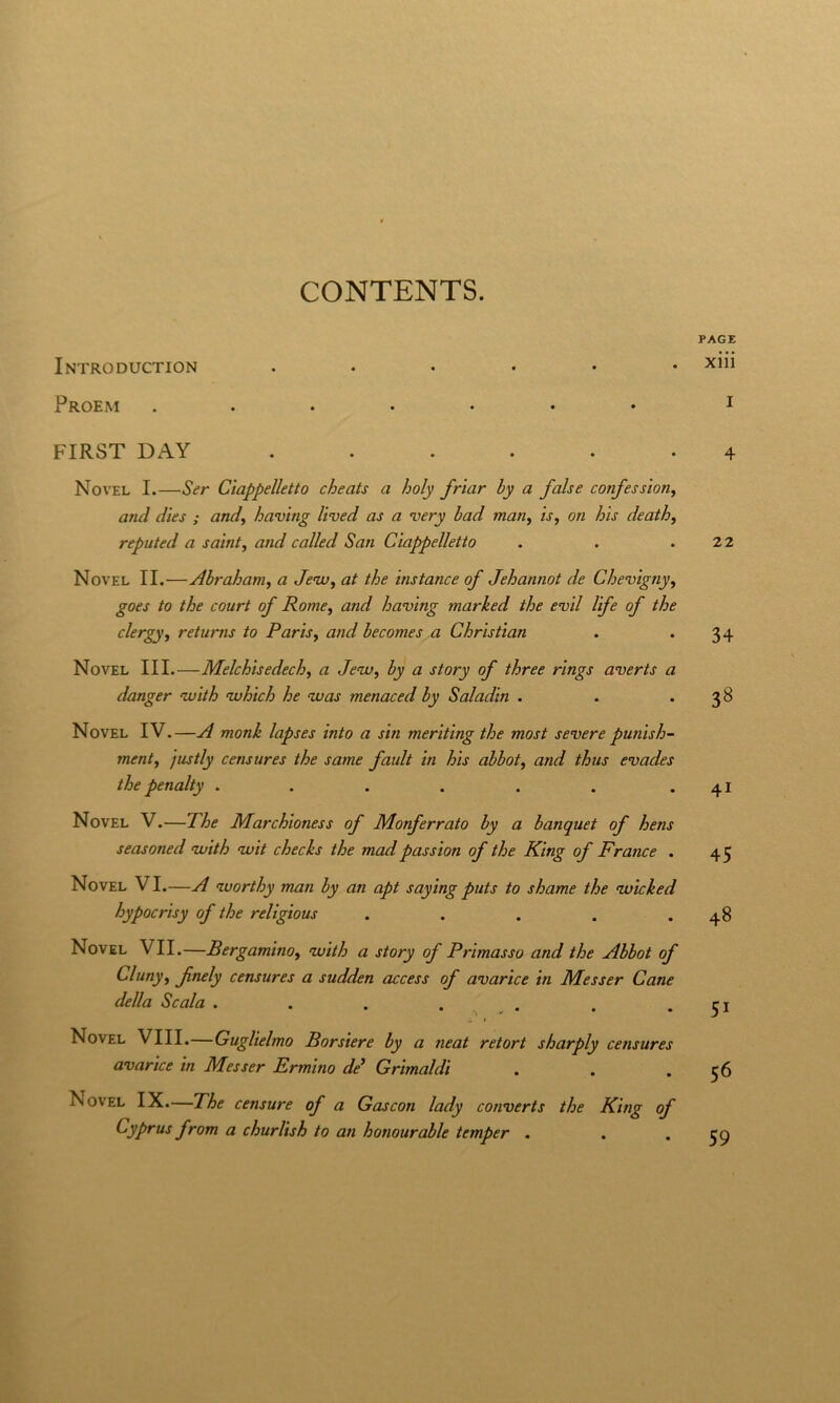 CONTENTS. Introduction ...... Proem FIRST DAY ...... Novel I.—Ser Ciappelletto cheats a holy frìar by a false confessione and dies ; and^ having Uved as a very bad man, is, on bis death, reputed a saint, and called San Ciappelletto Novel II.—Abrahanie a Jenu^ at thè ìnstance of Jehannot de Chevignye goes to thè court of RornCy and having marked thè evil life of thè clergye returns to Paris^ and becomes a Christian Novel III.—Melchisedeche a JeWe by a story of three rings averts a danger vuith nvhich he was menaced by Saladin . Novel IV.—A monk lapses into a sin meriting thè most severe punish- mente justly censures thè same fault in his abbot, and thus evades thè penalty ...... Novel V.—The Marchioness of Monferrato by a banquet of hens seasoned vuith wit checks thè mad passion of thè King of Trance . Novel VI.—A nvorthy man by an apt sayingputs to shame thè ‘wicked hypocrisy of thè reltgious ..... Novel VII.—Bergamino, nvith a story of Primasso and thè Abbot of Cluny, fnely censures a sudden access of avarice in Messer Cane della Scala . . . . . Novel Vili.—Guglielmo Borsiere by a neat retort sharply censures avarice in Messer Ermino de* Grimaldi Novel IX.—The censure of a Gascon lady converts thè King of Cyprus from a churlish to an honourable temper . PAGE xiii I 4 22 34 3B 41 45 48 51 56 59