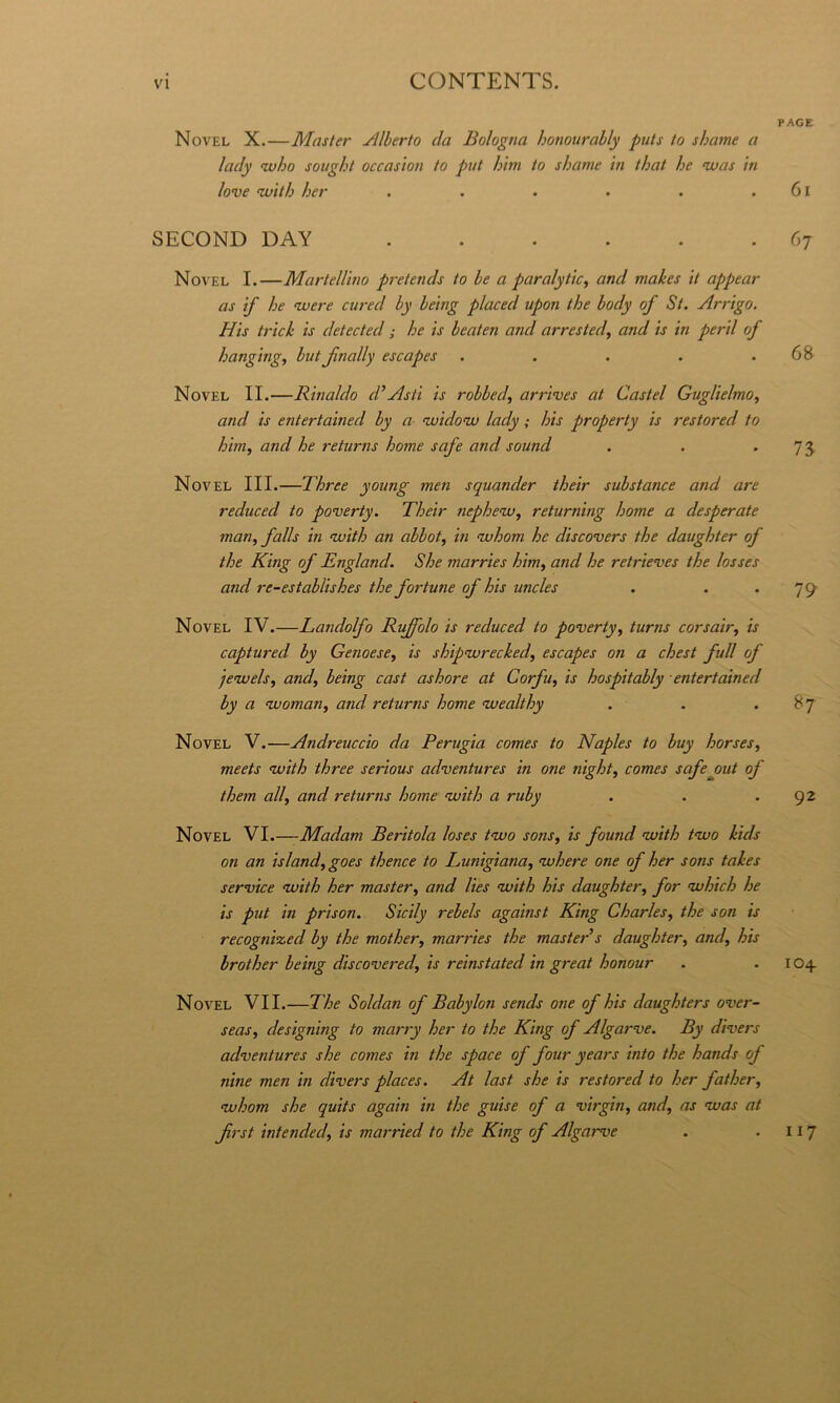Novel X.—Master Jllherto da Bologna honourally puts to shame a lady nvho sovght occasìon to put inni to shame in that he nvas in love <with her ...... SECOND DAY ...... Novel I.—Martellino pretends to he a paralytic^ and mahes it appear as if he avere cured by being placed upon thè body of St. Arrigo. His tricìi is detected ; he is beateti and arrested^ and is in perii of hangingj but Jìnally escapes ..... Novel IL—Rinaldo d’Asti is robbed, arrives at Castel Guglielmo^ and is entertained by a auidoav lady ; his property is restored to him, and he returns home safe and sound Novel III.—Three young men squander their substance and are reduced to poverty. Their nephenv, returning home a desperate man^falls in avith an abbot, in avhom he discovers thè daughter of thè King of England. She marries him^ and he retrieves thè losses and re-establishes thè fortune of his uneles Novel IV.—Landolfo Ruffolo is reduced to povertyturns corsair, is captured by Genoese, is shipavrecked, escapes on a chest full of jevuels^ andf being cast ashore at Corfu^ is hospitably entertained by a avoman^ and returns home avealthy Novel V.—Andreuccio da Perugia comes to Naples to buy horses^ meets avith three serious adventures in one night^ comes safe out of them all, and returns home avith a ruby Novel VI.—Madam Beritola loses tnvo sons, is found nvith tnvo kids on an island, goes thence to Lunigiana, vuhere one of her sons takes Service nvith her master, and Ues nvith his daughter, for which he is put in prison. Sicily rebels against King Charles, thè son is recognized by thè mother, marries thè master’s daughter, and, his brother being discovered, is reinstated in great honour Novel VII.—The Soldan of Babylon sends one of his daughters over- seas, designing to marry her to thè King of Algarve. By divers adventures she comes in thè space of four years into thè hands of nine men in divers places. At last she is restored to her father, <whom she quits again in thè guise of a virghi, and, as vuas at Jirst intended, is married to thè King of Algarve PAGE 6l 67 68 73 79 92 104