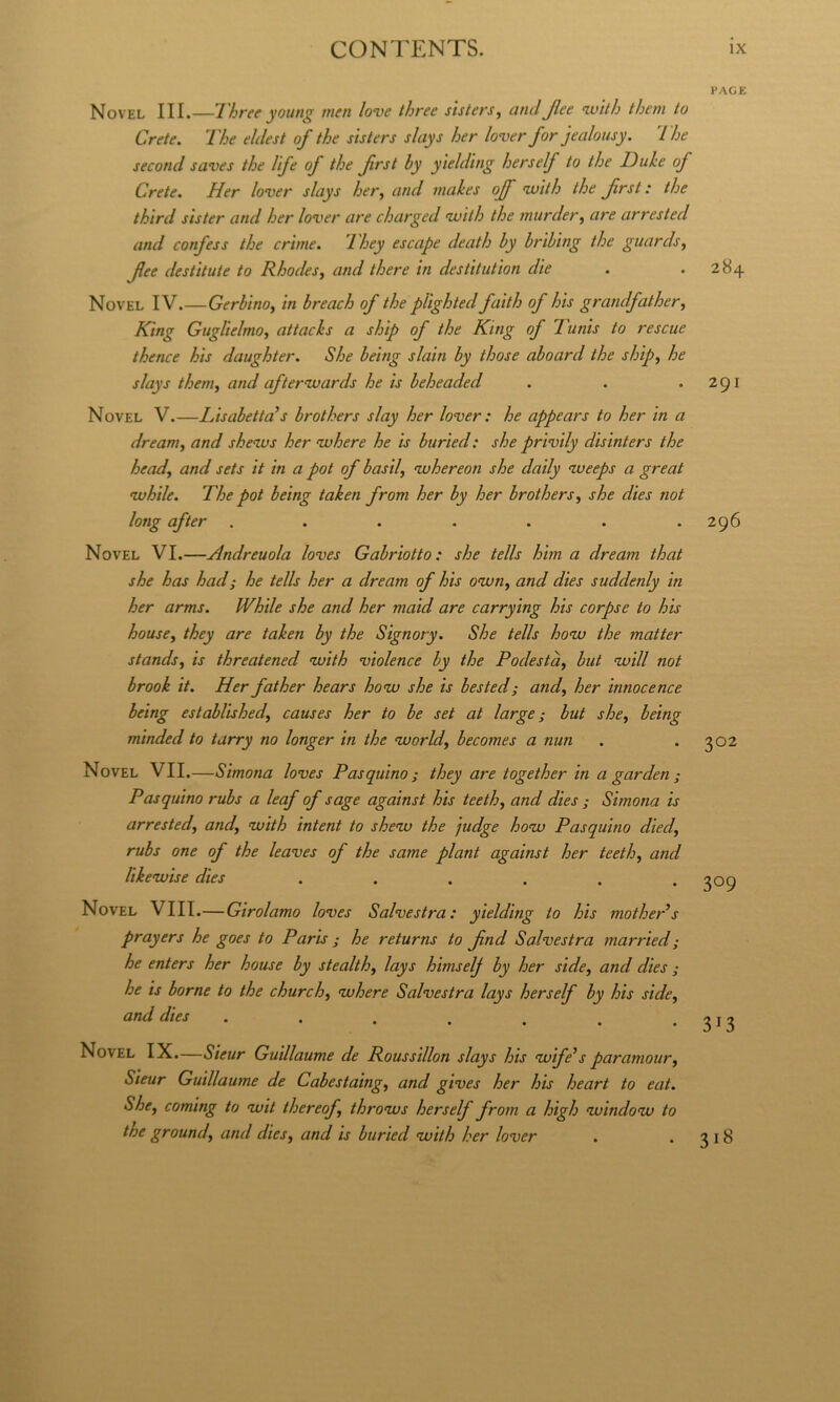 Novel III.—lhree young men love three sìsters^ and Jlee nvith them to Crete. The eldest of thè sìsters shiys her lover for jealousy. The second saves thè lìfe of thè first by ytelding her self to thè Iduhe of Crete. Her lover slays her^ and makes off 'wìth thè first : thè thìrd SIS ter and her lover are charged vuìth thè murder, are arrested and confess thè crime. They escape death by bribing thè guards, fee destitute to Rhodes, and there in destitutìon dìe Novel IV.—Gerbino, in breach of thè pUghted faith of his grandfather, King Guglielmo, attacks a ship of thè King of Tunìs to resene thence his daughter. She beìng slain by those aboard thè ship, he slays them, and afterwards he is beheaded Novel V.—Lisabetta’s brothers slay her lover : he appears to her in a dream, and shenvs her nvhere he is bttried: she privily disinters thè head, and sets ìt in a pot of basti, vohereon she daìly iveeps a great tubile. The pot being taken from her by her brothers, she dies not long after ....... Novel VI.—Hndreuola loves Gabriotto: she tells him a dream that she has had; he tells her a dream of his otun, and dies suddenly in her arms. While she and her maid are carrying his corpse to his house, they are taken by thè Signory. She tells hotu thè matter stands, is threatened tuith violence by thè Podestà, but tuill not brook it. Her father hears hotu she is bested; and, her innocence being established, causes her to be set at barge; but she, being minded to tarry no longer in thè tuorld, becomes a nun Novel VII.—Simona loves Pasquino; they are together in a garden ; Pasquino rubs a leaf of sage against his teeth, and dies ; Simona is arrested, and, tuith intent to shetu thè judge hotu Pasquino died, rubs one of thè leaves of thè same plant against her teeth, and liketuise dies ...... Novel Vili.—Girolamo loves Salvestra: yielding to his mothePs prayers he goes to Paris ; he returns to fnd Salvestra married; he enters her house by stealth, lays himself by her side, and dies ; he is borne to thè church, tuhere Salvestra lays herself by his side, and dies . Novel IX.—Sieur Guillaume de Roussillon slays his tuife^ s par amour, Steur Guillaume de Cabestaing, and gives her his heart to eat. She, Corning to wit thereof, throtus herself from a high tuindotu to thè ground, and dies, and is buried tuith her lover PAGE 284 291 296 302 309 313 318