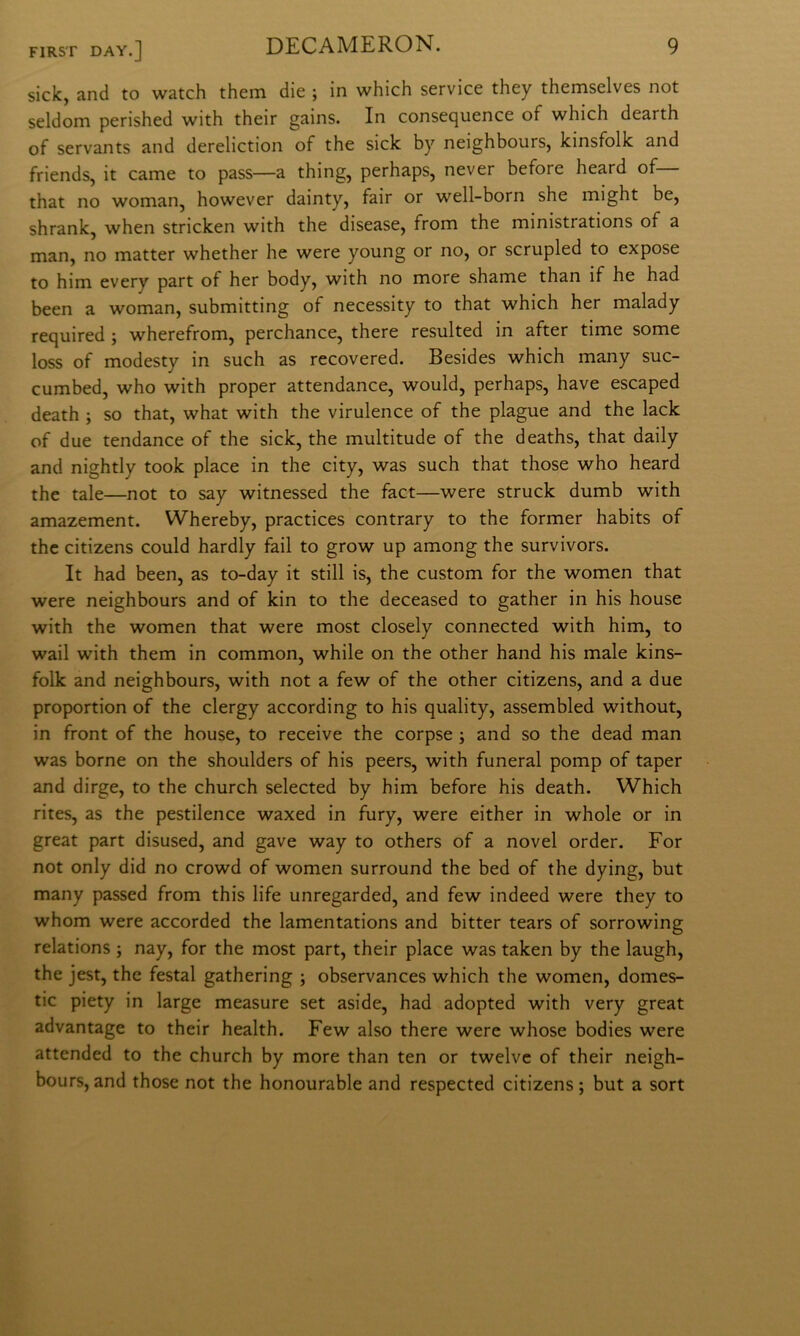 sick, and to watch them die ; in which Service they themselves not seldom perished with their gains. In consequence of which dearth of servants and dereliction of thè sick by neighbours, kinsfolk and friends, it carne to pass—a thing, perhaps, never before heard of— that no woman, however dainty, fair or well-born she might be, shrank, when stricken with thè disease, from thè ministrations of a man, no matter whether he were young or no, or scrupled to expose to him every part of her body, with no more shame than if he had been a woman, submitting of necessity to that which her malady required ; wherefrom, perchance, there resulted in after time some loss of modesty in such as recovered. Besides which many suc- cumbed, who with proper attendance, would, perhaps, bave escaped death ; so that, what with thè virulence of thè plague and thè lack of due tendance of thè sick, thè multitude of thè deaths, that daily and nightly took place in thè city, was such that those who heard thè tale—not to say witnessed thè fact—were struck dumb with amazement. Whereby, practices contrary to thè former habits of thè citizens could hardly fail to grow up among thè survivors. It had been, as to-day it stili is, thè custom for thè women that were neighbours and of kin to thè deceased to gather in his house with thè women that were most closely connected with him, to wail with them in common, while on thè other hand his male kins- folk and neighbours, with not a few of thè other citizens, and a due proportion of thè clergy according to his quality, assembled without, in front of thè house, to receive thè corpse ; and so thè dead man was borne on thè shoulders of his peers, with funeral pomp of taper and dirge, to thè church selected by him before his death. Which rites, as thè pestilence waxed in fury, were either in whole or in great part disused, and gave way to others of a novel order. For not only did no crowd of women surround thè bed of thè dying, but many passed from this life unregarded, and few indeed were they to whom were accorded thè lamentations and bitter tears of sorrowing relations ; nay, for thè most part, their place was taken by thè laugh, thè jest, thè festal gathering ; observances which thè women, domes- tic piety in large measure set aside, had adopted with very great advantage to their health. Few also there were whose bodies were attended to thè church by more than ten or twelvc of their neigh- bours, and those not thè honourable and respected citizens ; but a sort