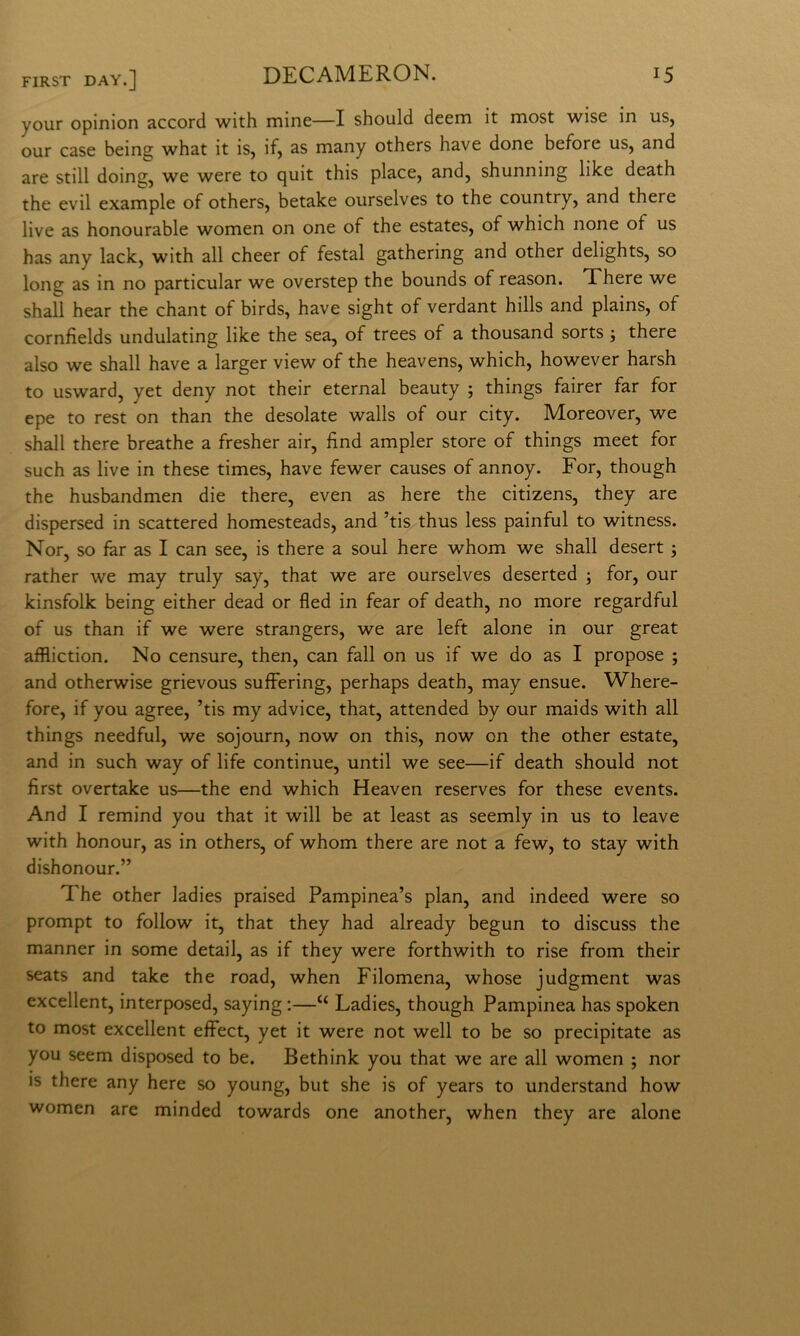 your opinion accord with mine—I should deem it most wise in us, our case being what it is, if, as many others bave done before us, and are stili doing, we were to quit this place, and, shunning like death thè evil example of others, betake ourselves to thè country, and there live as honourable women on one of thè estates, of which none of us has any lack, with all cheer of festal gathering and other delights, so long as in no particular we overstep thè bounds of reason. Xhere we shall bear thè chant of birds, bave sight of verdant hills and plains, of cornfields undulating like thè sea, of trees of a thousand sorts ; there also we shall bave a larger view of thè heavens, which, however harsh to usward, yet deny not their eternai beauty ; things fairer far for epe to rest on than thè desolate walls of our city. Moreover, we shall there breathe a fresher air, lìnd ampler store of things meet for such as live in these times, bave fewer causes of annoy. For, though thè husbandmen die there, even as bere thè citizens, they are dispersed in scattered homesteads, and ’tis thus less painful to witness. Nor, so far as I can see, is there a soul bere whom we shall desert ; rather we may truly say, that we are ourselves deserted ; for, our kinsfolk being either dead or fled in fear of death, no more regardful of us than if we were strangers, we are left alone in our great affliction. No censure, then, can fall on us if we do as I propose ; and otherwise grievous suffering, perhaps death, may ensue. Where- fore, if you agree, ’tis my advice, that, attended by our maids with all things needful, we sojourn, now on this, now on thè other estate, and in such way of life continue, until we see—if death should not fìrst overtake us—thè end which Heaven reserves for these events. And I remind you that it will be at least as seemly in us to leave with honour, as in others, of whom there are not a few, to stay with dishonour.” The other ladies praised Pampinea’s pian, and indeed were so prompt to follow it, that they had already begun to discuss thè manner in some detail, as if they were forthwith to rise from their seats and take thè road, when Filomena, whose judgment was excellent, interposed, saying ;—“ Ladies, though Pampinea has spoken to most excellent effect, yet it were not well to be so precipitate as you seem disposed to be. Bethink you that we are all women ; nor is there any bere so young, but she is of years to understand how women are minded towards one another, when they are alone