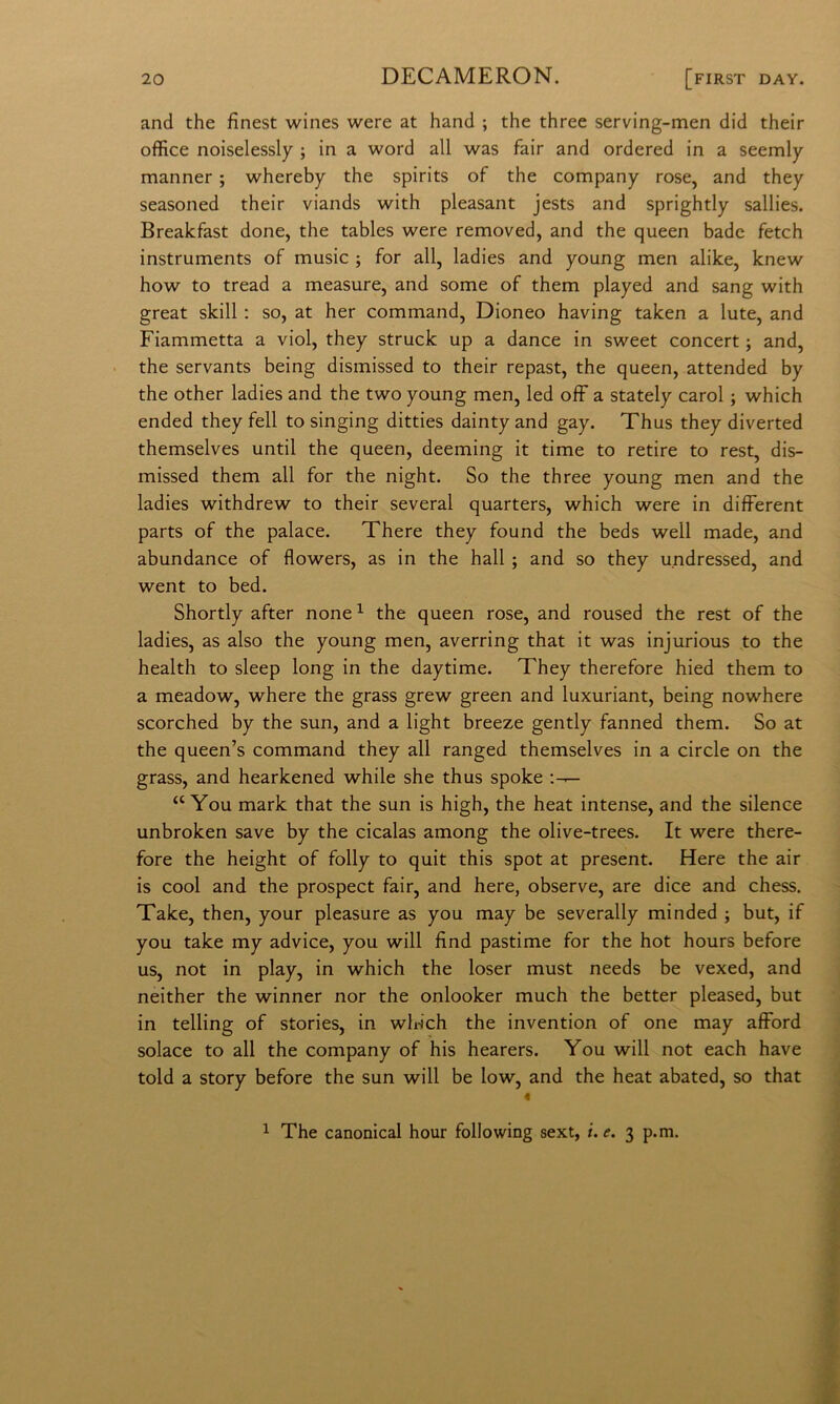 and thè finest wines were at hand ; thè three serving-men did their office noiselessly ; in a word all was fair and ordered in a seemly manner ; whereby thè spirits of thè company rose, and they seasoned their viands with pleasant jests and sprightly sallies. Breakfast done, thè tables were removed, and thè queen bade fetch instruments of music ; for all, ladies and young men alike, knew how to tread a measure, and some of them played and sang with great skill : so, at her command, Dioneo having taken a Iute, and Fiammetta a viol, they struck up a dance in sweet concert j and, thè servants being dismissed to their repast, thè queen, attended by thè other ladies and thè two young men, led off a stately carol ; which ended theyfell to singing ditties daintyand gay. Thus they diverted themselves until thè queen, deeming it time to retire to rest, dis- missed them all for thè night. So thè three young men and thè ladies withdrew to their several quarters, which were in different parts of thè palace. There they found thè beds well made, and abundance of flowers, as in thè hall ; and so they undressed, and went to bed. Shortly after none ^ thè queen rose, and roused thè rest of thè ladies, as also thè young men, averring that it was injurious to thè health to sleep long in thè daytime. They therefore hied them to a meadow, where thè grass grew green and luxuriant, being nowhere scorched by thè sun, and a light breeze gently fanned them. So at thè queen’s command they all ranged themselves in a circle on thè grass, and hearkened while she thus spoke “ You mark that thè sun is high, thè heat intense, and thè silence unbroken save by thè cicalas among thè olive-trees. It were there- fore thè height of folly to quit this spot at present. Here thè air is cool and thè prospect fair, and here, observe, are dice and chess. Take, then, your pleasure as you may be severally minded ; but, if you take my advice, you will find pastime for thè hot hours before US, not in play, in which thè loser must needs be vexed, and neither thè winner nor thè onlooker much thè better pleased, but in telling of stories, in wldch thè invention of one may afford solace to all thè company of his hearers. You will not each bave told a story before thè sun will be low, and thè heat abated, so that 1 The canonical hour following sext, i. e. 3 p.m.