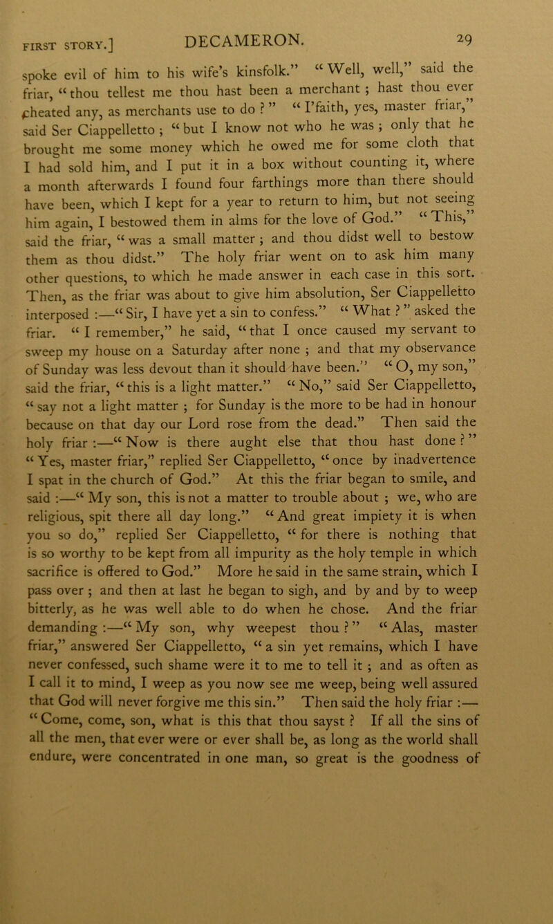 spoke evil of him to bis wife’s kinsfolk.” “ Well, well,” said thè friar, “ thou tellest me thou hast been a merchant ; hast thou ^heated any, as merchants use to do ? ” “ l’faith, yes, master friar, said Ser Ciappelletto ; “ but I know not who he was ; only that he brought me some money which he owed me for some cloth that I had sold him, and I put it in a box without counting it, where a month afterwards I found four farthings more than there should bave been, which I kept for a year to return to him, but^ not seeing him again, I bestowed them in alms for thè love of God.” “ This,” said thè friar, “ was a small matter ; and thou didst well to bestow them as thou didst.” The holy friar went on to ask him many other questions, to which he made answer in each case in this sort. Then, as thè friar was about to give him absolution, Ser Ciappelletto interposed :—“ Sir, I bave yet a sin to confess.” “ What ì ” asked thè friar. “ I remember,” he said, “ that I once caused my servant to sweep my house on a Saturday after none ; and that my observance of Sunday was less devout than it should bave been.” “ O, my son, said thè friar, “ this is a light matter.” “ No,” said Ser Ciappelletto, “ say not a light matter ; for Sunday is thè more to be had in honour because on that day our Lord rose from thè dead.” Then said thè holy friar ;—‘‘ Now is there aught else that thou hast done ? ” “Yes, master friar,” replied Ser Ciappelletto, “once by i'nadvertence I spat in thè church of God.” At this thè friar began to smile, and said ;—“ My son, this isnot a matter to trouble about ; we, who are religious, spit there all day long.” “ And great impiety it is when you so do,” replied Ser Ciappelletto, “ for there is nothing that is so worthy to be kept from all impurity as thè holy tempie in which sacrifice is offered to God.” More he said in thè same strain, which I pass over ; and then at last he began to sigh, and by and by to weep bitterly, as he was well able to do when he chose. And thè friar demanding :—“ My son, why weepest thou ? ” “ Alas, master friar,” answered Ser Ciappelletto, “ a sin yet remains, which I bave never confessed, such shame were it to me to teli it ; and as often as I cali it to mind, I weep as you now see me weep, being well assured that God will never forgive me this sin.” Then said thè holy friar :— “ Come, come, son, what is this that thou sayst ? If all thè sins of all thè men, that ever were or ever shall be, as long as thè world shall endure, were concentrated in one man, so great is thè goodness of