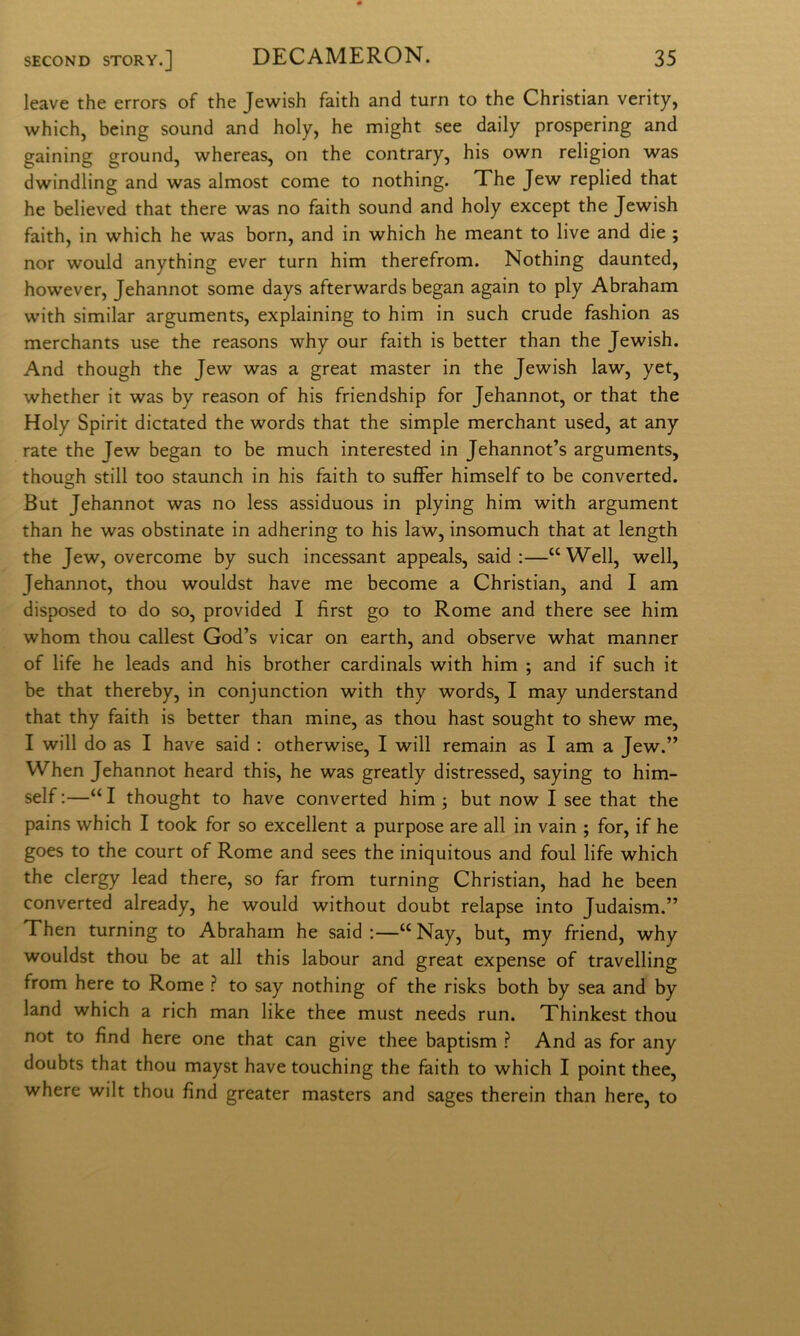 leave thè errors of thè Jewish faith and turn to thè Christian verity, which, being sound and holy, he might see daily prospering and gaining ground, whereas, on thè contrary, his own religion was dwindling and was almost come to nothing. The Jew replied that he believed that there was no faith sound and holy except thè Jewish faith, in which he was born, and in which he meant to live and die ; nor would anything ever turn him therefrom. Nothing daunted, however, Jehannot some days afterwards began again to ply Abraham with similar arguments, explaining to him in such crude fashion as merchants use thè reasons why our faith is better than thè Jewish. And though thè Jew was a great master in thè Jewish law, yet, whether it was by reason of his friendship for Jehannot, or that thè Holy Spirit dictated thè words that thè simple merchant used, at any rate thè Jew began to be much interested in Jehannot’s arguments, though stili too staunch in his faith to sufFer himself to be converted. But Jehannot was no less assiduous in plying him with argument than he was obstinate in adhering to his law, insomuch that at length thè Jew, overcome by such incessant appeals, said :—“Well, well, Jehannot, thou wouldst bave me become a Christian, and I am disposed to do so, provided I fìrst go to Rome and there see him whom thou callest God’s vicar on earth, and observe what manner of life he leads and his brother cardinals with him ; and if such it be that thereby, in conjunction with thy words, I may understand that thy faith is better than mine, as thou hast sought to shew me, I will do as I bave said : otherwise, I will remain as I am a Jew.” When Jehannot heard this, he was greatly distressed, saying to him- self :—“ I thought to bave converted him ; but now I see that thè pains which I took for so excellent a purpose are all in vain ; for, if he goes to thè court of Rome and sees thè iniquitous and foul life which thè clergy lead there, so far from turning Christian, had he been converted already, he would without doubt relapse into Judaism.” Then turning to Abraham he said ;—“ Nay, but, my friend, why wouldst thou be at all this labour and great expense of travelling from bere to Rome ? to say nothing of thè risks both by sea and by land which a rich man like thee must needs run. Thinkest thou not to fìnd bere one that can give thee baptism ? And as for any doubts that thou mayst bave touching thè faith to which I point thee, where wilt thou fìnd greater masters and sages therein than bere, to