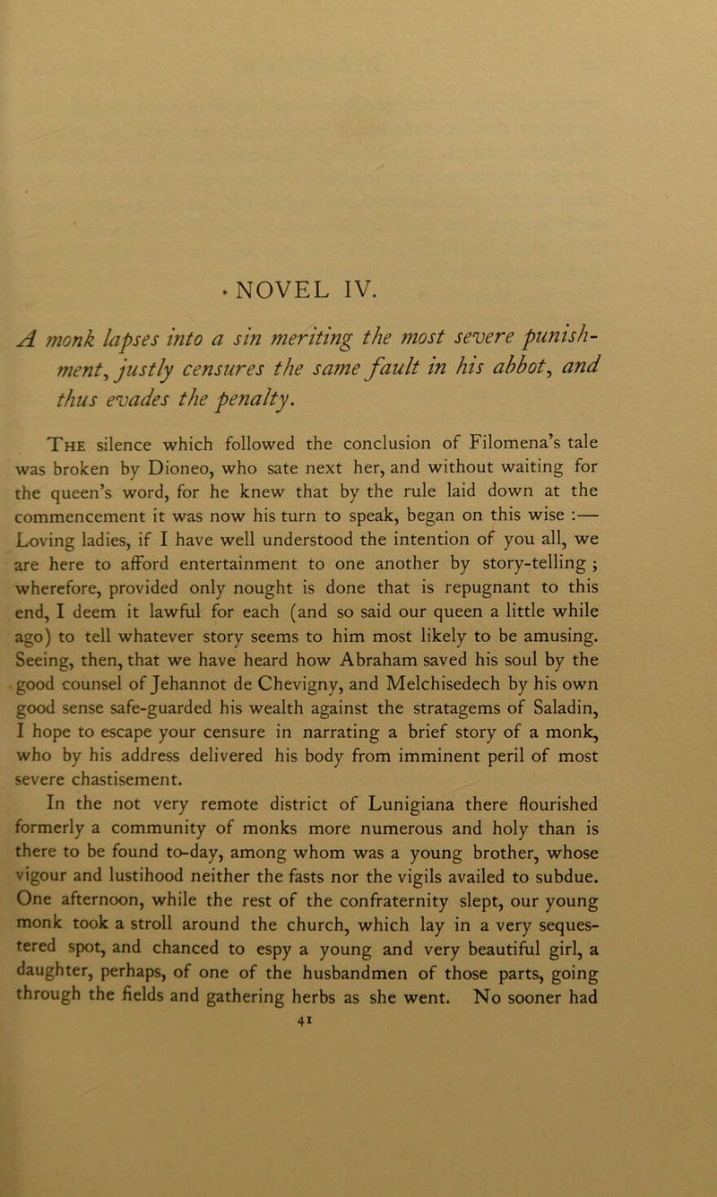 . NOVEL IV. A monk lapses into a sin meriting thè most severe punish- ment^ justly censures thè same fault in his ahbot^ and thiis evades thè penalty. The silence which followed thè conclusion of Filomena’s tale was broken by Dioneo, who sate next her, and without waiting for thè queen’s word, for he knew that by thè rule laid down at thè commencement it was now his turn to speak, began on this wise ;— Loving ladies, if I bave well understood thè intention of you all, we are bere to afFord entertainment to one another by story-telling ; wherefore, provided only nought is done that is repugnant to this end, I deem it lawful for each (and so said our queen a little while ago) to teli whatever story seems to him most likely to be amusing. Seeing, then, that we bave heard how Abraham saved his soul by thè .good counsel of Jehannot de Chevigny, and Melchisedech by his own good sense safe-guarded his wealth against thè stratagems of Saladin, I hope to escape your censure in narrating a brief story of a monk, who by his address delivered his body from imminent perii of most severe chastisement. In thè not very remote district of Lunigiana there flourished formerly a community of monks more numerous and holy than is there to be found to-day, among whom was a young brother, whose vigour and lustihood neither thè fasts nor thè vigils availed to subdue. One afternoon, while thè rest of thè confraternity slept, our young monk took a stroll around thè church, which lay in a very seques- tered spot, and chanced to espy a young and very beautiful girl, a daughter, perhaps, of one of thè husbandmen of those parts, going through thè fìelds and gathering herbs as she went. No sooner had