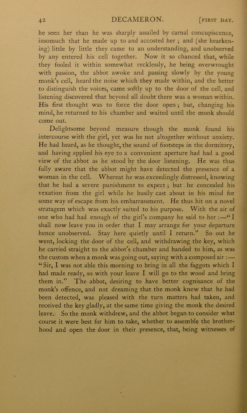 he seen her than he was sharply assailed by carnai concupiscence, insomuch that he made up to and accosted her ; and (she hearken- ing) little by little they carne to an understanding, and unobserved by any entered his celi together. Now it so chanced that, while they fooled it within somewhat recklessly, he being overwrought with passion, thè abbot awoke and passing slowly by thè young monk’s celi, heard thè noise which they made within, and thè better to distinguish thè voices, carne softly up to thè door of thè celi, and listening discovered that beyond all doubt there was a woman within. His fìrst thought was to force thè door open ; but, changing his mind, he returned to his chamber and waited until thè monk should come out. Delightsome beyond measure though thè monk found his intercourse with thè girl, yet was he not altogether without anxiety. He had heard, as he thought, thè sound of footsteps in thè dormitory, and having applied his eye to a convenient aperture had had a good view of thè abbot as he stood by thè door listening. He was thus fully aware that thè abbot might bave detected thè presence of a woman in thè celi. Whereat he was exceedingly distressed, knowing that he had a severe punishment to expect ; but he concealed his vexation from thè girl while he busily cast about in his mind for some way of escape from his embarrassment. He thus hit on a novel stratagem which was exactly suited to his purpose. With thè air of one who had had enough of thè girl’s company he said to her ;—‘‘ I shall now leave you in order that I may arrange for your departure hence unobserved. Stay bere quietiy until I return.” So out he went, locking thè door of thè celi, and withdrawing thè key, which he carried straight to thè abbot’s chamber and handed to him, as was thè custom when a monk was going out, saying with a composed air :— “ Sir, I was not able this morning to bring in all thè faggots which I had made ready, -so with your leave I will go to thè wood and bring them in.” The abbot, desiring to bave better cognisance of thè monk’s offence, and not dreaming that thè monk knew that he had been detected, was pleased with thè turn matters had taken, and received thè key gladly, at thè same time giving thè monk thè desired leave. So thè monk withdrew, and thè abbot began to consider what course it were best for him to take, whether to assemblo thè brother- hood and open thè door in their presence, that, being witnesses of