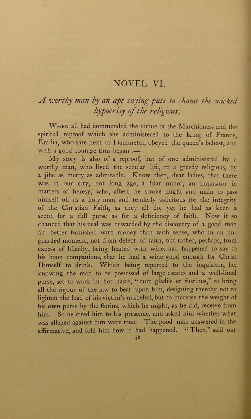 A worthy man by an apt saying puts to shame thè wicked hypocrisy of thè religious. When all had commended thè virtue of thè Marchioness and thè spirited reproof which she administered to thè King of France, Emilia, who sate next to Fiammetta, obeyed thè queen’s behest, and with a good courage thus began :— My story is also of a reproof, but of one administered by a worthy man, who lived thè secular life, to a greedy religious, by a jibe as merry as admirable. Know then, dear ladies, that there was in our city, not long ago, a friar minor, an inquisitor in matters of heresy, who, albeit he strove might and main to pass himself oft' as a holy man and tenderly solicitous for thè integrity of thè Christian Faith, as they all do, yet he had as keen a scent for a full purse as for a deficiency of faith. Now it so chanced that his zeal was rewarded by thè discovery of a good man ■far better furnished with money than with sense, who in an un- guarded moment, not from defect of faith, but rather, perhaps, from excess of hilarity, being heated with wine, had happened to say to his boon companions, that he had a wine good enough for Christ Himself to drink. Which being reported to thè inquisitor, he, knowing thè man to be possessed of large estates and a well-lined purse, set to work in hot baste, “cum gladiis et fustibus,” to bring all thè rigour of thè law to bear upon him, designing thereby not to lighten thè load of his victim’s misbelief, but to increase thè weight of his own purse by thè florins, which he might, as he did, receive from him. So he cited him to his presence, and asked him whether what was alleged against him were true. The good man answered in thè affirmative, and told him how it had happened. “ Then,” said our
