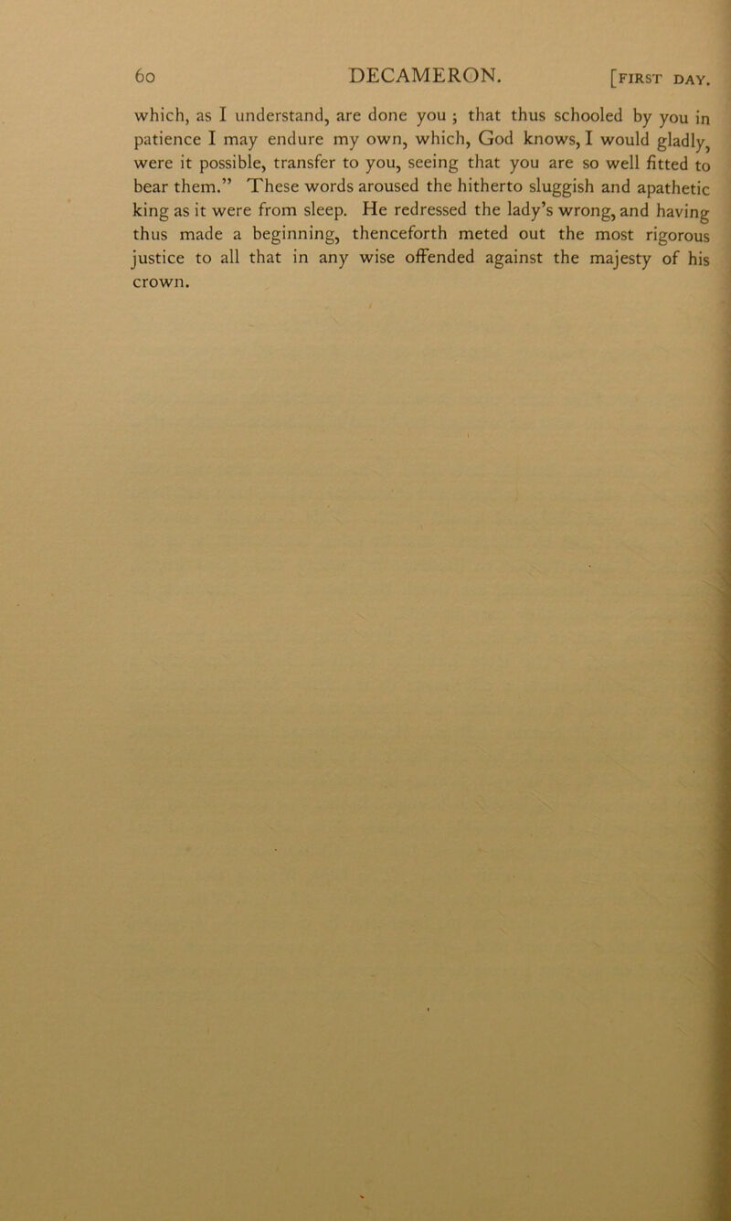 which, as I understand, are done you j that thus schooled by you in patience I may endure my own, which, God knows, I would gladly^ were it possible, transfer to you, seeing that you are so well fitted to bear them.” These words aroused thè hitherto sluggish and apathetic king as it were from sleep. He redressed thè lady’s wrong, and having thus made a beginning, thenceforth meted out thè most rigorous justice to all that in any wise olFended against thè majesty of his Crown.