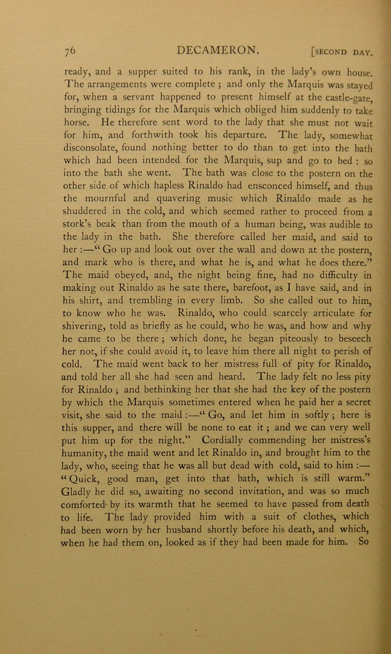 ready, and a supper suited to his rank, in thè lady’s own house. The arrangements were complete ; and only thè Marquis was stayed for, when a servant happened to present himself at thè castle-gate, bringing tidings for thè Marquis which obliged him suddenly to take borse. He therefore sent word to thè lady that she must not wait for him, and forthwith took his departure. The lady, somewhat disconsolate, found nothing better to do than to get into thè bath which had been intended for thè Marquis, sup and go to bed : so into thè bath she went. The bath was dose to thè postero on thè other side of which hapless Rinaldo had ensconced himself, and thus thè mournful and quavering music which Rinaldo made as he shuddered in thè cold, and which seemed rather to proceed from a stork’s beak than from thè mouth of a human being, was audible to thè lady in thè bath. She therefore called her maid, and said to her :—“ Go up and look out over thè wall and down at thè postero, and mark who is there, and what he is, and what he does there.” The maid obeyed, and, thè night being fine, had no difficulty in making out Rinaldo as he sate there, barefoot, as I bave said, and in his shirt, and trembling in every limb. So she called out to him, to know who he was. Rinaldo, who could scarcely articolate for shivering, told as briefly as he could, who he was, and how and why he carne to be there ; which done, he began piteously to beseech her not, if she could avoid it, to leave him there all night to perish of cold. The maid went back to her mistress full of pity for Rinaldo, and told her all she had seen and heard. The lady felt no less pity for Rinaldo ; and bethinking her that she had thè key of thè postern by which thè Marquis sometimes entered when he paid her a secret visit, she said to thè maid :—“ Go, and let him in softly ; bere is this supper, and there will be none to eat it ; and we can very well put him up for thè night.” Cordially commending her mistress’s humanity, thè maid went and let Rinaldo in, and brought him to thè lady, who, seeing that he was all but dead with cold, said to him ;— “ Quick, good man, get into that bath, which is stili warm.” Gladly he did so, awaiting no second invitation, and was so much comforted- by its warmth that he seemed to bave passed from death to life. The lady provided him with a suit of clothes, which had been worn by her husband shortly before his death, and which, when he had them on, looked as if they had been made for him. So
