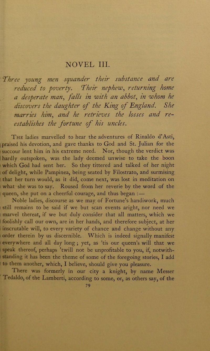 NOVEL III. Three young meri squander thè ir sub stane e and are reduced to poverty. T’heir nephew^ returning home a desperate man, falls in with an ahbot, in whom he discovers thè daughter of thè King of England. She marries him, and he retrieves thè losses and re- establishes thè fortune of his uncles. The ladies marvelled to bear thè adventures of Rinaldo d’Asti, jpraised his devotion, and gave thanks to God and St. Julian fot thè ■succour lent him in his extreme need. Nor, though thè verdict was hardly outspoken, was thè lady deemed unwise to take thè boon which God had sent her. So they tittered and talked of her night of delight, while Pampinea, being seated by Filostrato, and surmising that her turn would, as it did, come next, was lost in meditation on what she was to say. Roused from her reverie by thè word of thè queen, she put on a cheerful courage, and thus began ; — Noble ladies, discourse as we may of Fortune’s handiwork, much stili remains to be said if we but scan events aright, nor need we marvel thereat, if we but duly consider that all matters, which we foolishly cali our own, are in her hands, and therefore subject, at her inscrutable will, to every variety of chance and change without any order therein by us discernible. Which is indeed signally manifest everywhere and all day long ; yet, as 'tis our queen’s will that we speak thereof, perhaps ’twill not be unprofìtable to you, if, notwith- ■ standing it has been thè theme of some of thè foregoing stories, I add to them another, which, I believe, should give you pleasure. There was formerly in our city a knight, by name Messer Tedaldo, of thè Lamberti, according to some, or, as others say, of thè