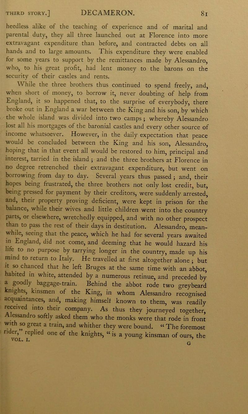 heedless alike of thè teaching of experience and of maritai and parental duty, they all three laiinched out at Florence into more extravagant expenditure than before, and contracted debts on all hands and to large amounts. This expenditure they were enabled for some years to support by thè reinittances made by Alessandro, who, to his great profit, had lent money to thè barons on thè security of their castles and rents. While thè three brothers thus continued to spend freely, and, when short of money, to borrow it, never doubting of help from England, it so happened that, to thè surprise of everybody, there broke out in England a war between thè King and his son, by which thè whole island was divided into two camps ; whereby Alessandro lost all his mortgages of thè baronial castles and every other source of income whatsoever. However, in thè daily expectation that peace would be concluded between thè King and his son, Alessandro, hoping that in that event all would be restored to him, principal and interest, tarried in thè island ; and thè three brothers at Florence in no degree retrenched their extravagant expenditure, but went on borrowing from day to day. Several years thus passed ; and, their hopes being frustrated, thè three brothers not only lost credit, but, being pressed for payment by their creditors, were suddenly arrested, and, their property proving deficient, were kept in prison for thè balance, while their wives and little children went into thè country parts, or elsewhere, wretchedly equipped, and with no other prospect than to pass thè rest of their days in destitution. Alessandro, mean- while, seeing that thè peace, which he had for several years awaited in England, did not come, and deeming that he would hazard his life to no purpose by tarrying longer in thè country, made up his mind to return to Italy. He travelled at first altogether alone ; but it so chanced that he left Bruges at thè same time with an abbot, habited in white, attended by a numerous retinue, and preceded by a goodly baggage-train. Behind thè abbot rode two greybeard knights, kinsmen of thè King, in whom Alessandro recognised acquaintances, and, making himsell known to them, was readily i^ceived into their company. As thus they journeyed together, Alessandro softly asked them who thè monks were that rode in front with ^ great a train, and whither they were bound. “ The foremost rider,” replied one of thè knights, “ is a young kinsman of ours, thè