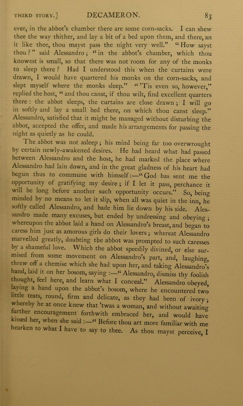 ever, in thè abbot’s chamber therc are some corn-sacks. I can shew thee thè way thither, and lay a bit of a bed upon them, and there, an it like thee, thou mayst pass thè night very well.” “ How sayst thou ? ” said Alessandro j ‘‘ in thè abbot’s chamber, which thou knowest is small, so that there was not room for any of thè monks to sleep there ? Had I understood this when thè curtains were drawn, I would bave quartered his monks on thè corn-sacks, and slept myself where thè monks sleep.” ’Tis even so, however,” replied thè host, “ and thou canst, if thou wilt, find excellent quarters there : thè abbot sleeps, thè curtains are dose drawn ; I will go in softly and lay a small bed there, on which thou canst sleep.” Alessandro, satisfied that it might be managed without disturbing thè abbot, accepted thè ofifer, and made his arrangements for passing thè night as quietly as he could. The abbot was not asleep j his mind being far too overwrought by certain newly-awakened desires. He had heard what had passed between Alessandro and thè host, he had marked thè place where Alessandro had lain down, and in thè great gladness of his heart had begun thus to commune with himself ;—“God has sent me thè opportunity of gratifying my desire ; if I let it pass, perchance it will be long before another such opportunity occurs.” So, being minded by no means to let it slip, when all was quiet in thè inn, he softly called Alessandro, and bade him lie down by his side. Ales- sandro made many excuses, but ended by undressing and obeying ; whereupon thè abbot laid a hand on Alessandro’s breast, and began to caress him just as amorous girls do their lovers ; whereat Alessandro marvclled greatly, doubting thè abbot was prompted to such caresses by a shameflil love. Which thè abbot speedily divined, or else sur- mised from some movement on Alessandro’s part, and, laughing, threw off a chemise which she had upon her, and taking Alessandro’s hand, laid it on her bosom, saying Alessandro, dismiss thy foolish thought, feel bere, and learn what I conceal.” Alessandro obeyed aying a hand upon thè abbot’s bosom, where he encountered two little teats, round, firm and delicate, as they had been of ivory ; whereby he at once knew that ’twas a woman, and without awaiting further encouragement forthwith embraced her, and would bave kissed her, when she said « Before thou art more familiar with me hearken to what I bave to say to thee. As thou mayst perceive, I