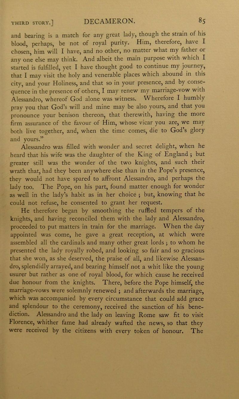 and hearing is a match for any great lady, though thè strain of his blood, perhaps, he not of royal purity. Him, therefore, have I chosen, him will I have, and no other, no matter what my father or any one else may think. And albeit thè main purpose with which I started is fulfilled, yet I have thought good to continue my journey, that I may visit thè holy and venerable places which abound in this city, and your Holiness, and that so in your presence, and by conse- quence in thè presence of others, I may renew my marriage-vow with Alessandro, whereof God alone was witness. Wherefore I humbly pray you that God’s will and mine may be also yours, and that you pronounce your benison thereon, that therewith, having thè more firm assurance of thè favour of Him, whose vicar you are, we may both live together, and, when thè time comes, die to God’s glory and yours.” Alessandro was fìlled with wonder and secret delight, when he heard that his wife was thè daughter of thè King of England ; but greater stili was thè wonder of thè two knights, and such their wrath that, had they been anywhere else than in thè Pope’s presence, they would not have spared to alFront Alessandro, and perhaps thè lady too. The Pope, on his part, found matter enough for wonder as well in thè lady’s habit as in her choice ; but, knowing that he could not refuse, he consented to grant her request. He therefore began by smoothing thè ruffled tempers of thè knights, and having reconciled them with thè lady and Alessandro, proceeded to put matters in train for thè marriage. When thè day appointed was come, he gave a great reception, at which were assembled all thè cardinals and many other great lords ; to whom he presented thè lady royally robed, and looking so fair and so gracious that she won, as she deserved, thè praise of all, and likewise Alessan- dro, splendidly arrayed, and hearing himself not a whit like thè young usurer but rather as one of royal blood, for which cause he received due honour from thè knights. There, before thè Pope himself, thè marriage-vows were solemnly renewed ; and afterwards thè marriage, which was accompanied by every circumstance that could add grace and splendour to thè ceremony, received thè sanction of his bene- diction. Alessandro and thè lady on leaving Rome saw fìt to visit Florence, whither fame had already wafted thè news, so that they were received by thè citizens with every token of honour. The
