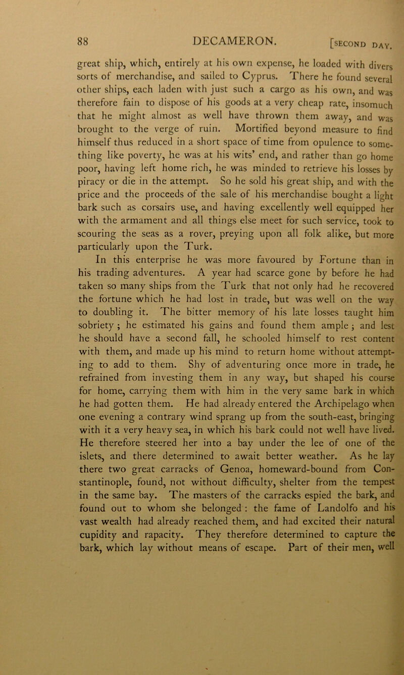 great ship, which, entirely at his own expense, he loaded with divers sorts of merchandise, and sailed to Cyprus. There he found several other ships, each laden with just such a cargo as his own, and was therefore fain to dispose of his goods at a very cheap rate, insomuch that he might almost as well bave thrown them away, and was brought to thè verge of ruin. Mortified beyond measure to find himself thus reduced in a short space of time from opulence to some- thing like poverty, he was at his wits’ end, and rather than go home poor, having left home rich, he was minded to retrieve his losses by piracy or die in thè attempt. So he sold his great ship, and with thè price and thè proceeds of thè sale of his merchandise bought a light bark such as corsairs use, and having excellently well equipped her with thè armament and all things else meet for such Service, took to scouring thè seas as a rover, preying upon all folk alike, but more particularly upon thè Turk. In this enterprise he was more favoured by Fortune than in his trading adventures. A year had scarce gone by before he had taken so many ships from thè Turk that not only had he recovered thè fortune which he had lost in trade, but was well on thè way to doubling it. The bitter memory of his late losses taught him sobriety ; he estimated his gains and found them ampie 3 and lest he should bave a second fall, he schooled himself to rest content with them, and made up his mind to return home without attempt- ing to add to them. Shy of adventuring once more in trade, he refrained from investing them in any way, but shaped his course for home, carrying them with him in thè very same bark in which he had gotten them. He had already entered thè Archipelago when one evening a contrary wind sprang up from thè south-east, bringing with it a very heavy sea, in which his bark could not well bave lived. He therefore steered her into a bay under thè lee of one of thè islets, and there determined to await better weather. As he lay there two great carracks of Genoa, homeward-bound from Con- stantinople, found, not without difficulty, shelter from thè tempest in thè same bay. The masters of thè carracks espied thè bark, and found out to whom she belonged : thè fame of Landolfo and his vast wealth had already reached them, and had excited their naturai cupidity and rapacity. They therefore determined to capture thè bark, which lay without means of escape. Part of their men, well