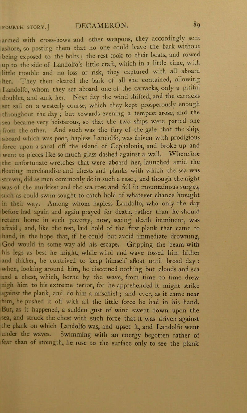 armed with cross-bows and other weapons, they accordingly sent ashore, so posting them that no one could Icave thè bark without being exposed to thè bolts ; thè test took to their boats, and rowed up to thè side of Landolfo’s little craft, which in a little time, with little trouble and no loss or risk, they captured with all aboard her. Xhey then cleared thè bark of all she contained, allowing Landolfo, whom they set aboard one of thè carracks, only a piti fui doublet, and sunk her. Next day thè wind shifted, and thè carracks set sail on a westerly course, which tliey kept prosperously enough throughout thè day ; but towards evening a tempest arose, and thè sea became very boisterous, so that thè two ships were parted one from thè other. And such was thè fury of thè gale that thè ship, aboard which was poor, hapless Landolfo, was driven with prodigious force upon a shoal off thè island of Cephalonia, and broke up and went to pieces like so much glass dashed against a wall. Wherefore thè unfortunate wretches that were aboard her, launched amid thè floating merchandise and chests and planks with which thè sea was strewn, did as men commonly do in such a case j and though thè night was of thè murkiest and thè sea rose and fell in mountainous surges, such as could swim sought to catch hold of whatever chance brought in their way. Among whom hapless Landolfo, who only thè day before had again and again prayed for death, rather than he should return home in such poverty, now, seeing death imminent, was afraid ; and, like thè rest, laid hold of thè first plank that carne to hand, in thè hope that, if he could but avoid immediate drowning, God would in some way aid his escape. Gripping thè beam with his legs as best he might, while wind and wave tossed him hither and thither, he contrived to keep himself afloat until broad day : when, looking around him, he discerned nothing but clouds and sea and a chest, which, borne by thè wave, from time to time drew nigh him to his extreme terror, for he apprehended it might strike against thè plank, and do him a mischief ; and ever, as it carne near him, he pushed it off with all thè little force he had in his hand. But, as it happened, a sudden gust of wind swept down upon thè sea, and struck thè chest with such force that it was driven against thè plank on which Landolfo was, and upset it, and Landolfo went under thè waves. Swimming with an energy begotten rather of fear than of strength, he rose to thè surface only to see thè plank