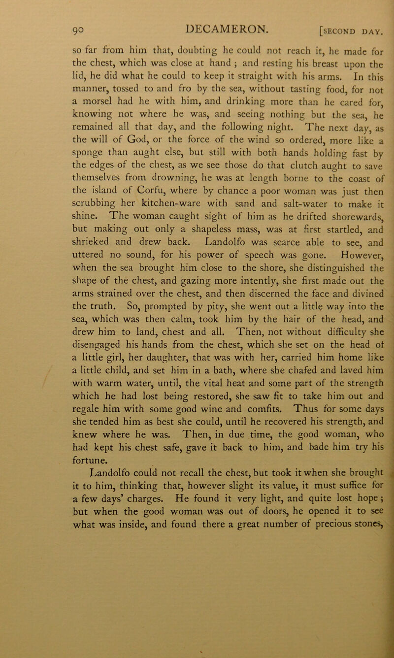 SO far from hiin that, doubting he could not reach it, he made for thè chest, which was dose at hand ; and resting his breast upon thè lid, he did what he could to keep it straight with his arms. In this manner, tossed to and fro by thè sea, without tasting food, for not a morsel had he with him, and drinking more than he cared for, knowing not where he was, and seeing nothing but thè sea, he remained all that day, and thè following night. The next day, as thè will of God, or thè force of thè wind so ordered, more like a sponge than aught else, but stili with both hands holding fast by thè edges of thè chest, as we see those do that clutch aught to save themselves from drowning, he was at length borne to thè coast of thè island of Corfu, where by chance a poor woman was just then scrubbing her kitchen-ware with sand and salt-water to make it shine. The woman caught sight of him as he drifted shorewards, but making out only a shapeless mass, was at fìrst startled, and shrieked and drew back. Landolfo was scarce able to see, and uttered no sound, for his power of speech was gone. However, when thè sea brought him dose to thè shore, she distinguished thè shape of thè chest, and gazing more intently, she fìrst made out thè arms strained over thè chest, and then discerned thè face and divined thè truth. So, prompted by pity, she went out a little way into thè sea, which was then cairn, took him by thè hair of thè head, and drew him to land, chest and all. Then, not without difficulty she disengaged his hands from thè chest, which she set on thè head of a little girl, her daughter, that was with her, carried him home like ^ a little child, and set him in a bath, where she chafed and laved him with warm water, until, thè vital heat and some part of thè strength which he had lost being restored, she saw fit to take him out and i regale him with some good wine and comfits. Thus for some days j she tended him as best she could, until he recovered his strength, and j knew where he was. Then, in due time, thè good woman, who had kept his chest safe, gave it back to him, and bade him try his fortune. Landolfo could not recali thè chest, but took it when she brought , it to him, thinking that, however slight its value, it must suffice for a few days’ charges. He found it very light, and quite lost hope ; but when thè good woman was out of doors, he opened it to see what was inside, and found there a great number of precious stones, ,