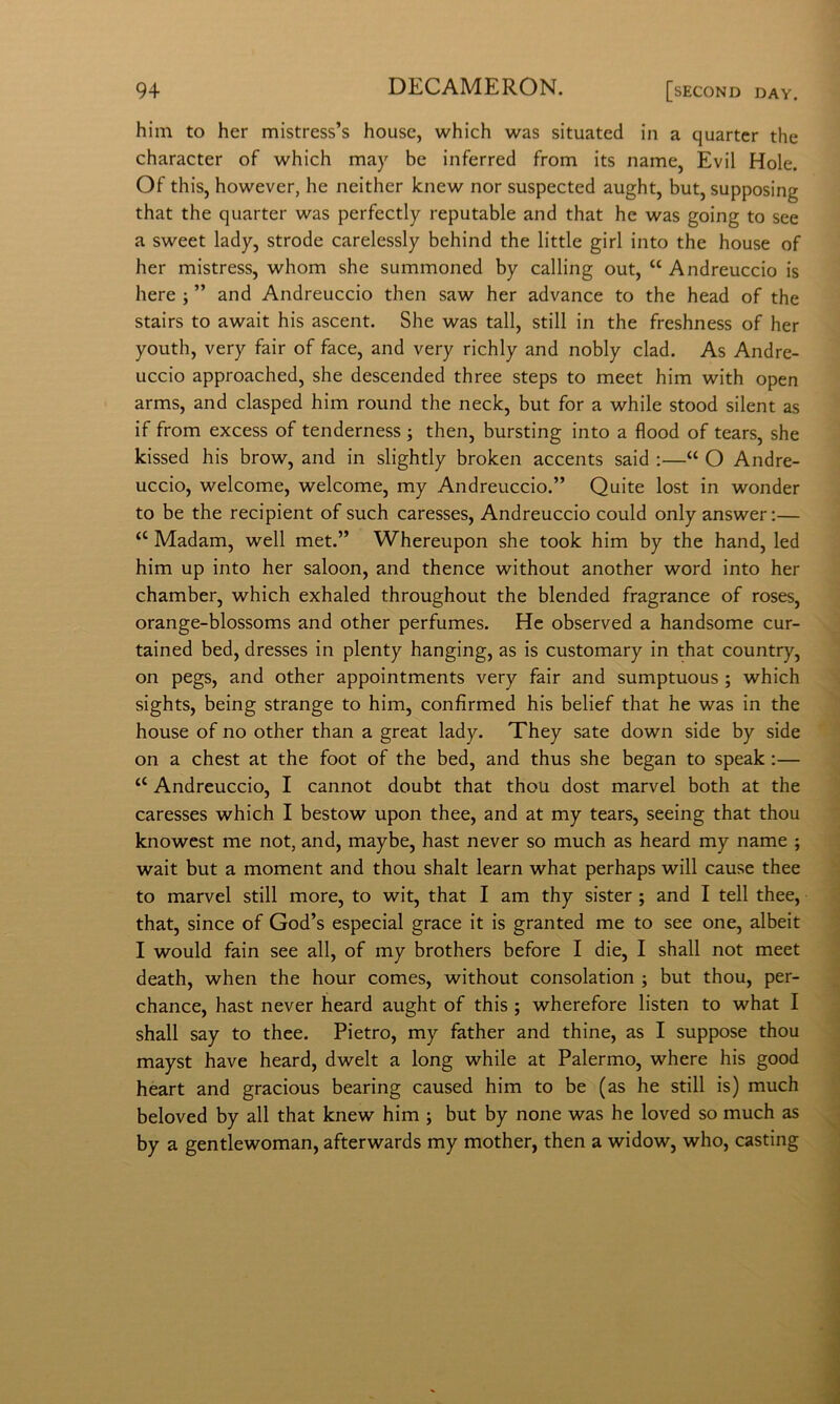 him to her mistress’s house, which was situateci in a quartcr thè character of which may he inferred from its name, Evil Hole. Of this, however, he neither knew nor suspected aught, but, supposing that thè quarter was perfectly reputable and that he was going to see a sweet lady, strode carelessly behind thè little girl into thè house of her mistress, whom she summoned by calling out, “ Andreuccio is bere ; ” and Andreuccio then saw her advance to thè head of thè stairs to await his ascent. She was tali, stili in thè freshness of her youth, very fair of face, and very richly and nobly clad. As Andre- uccio approached, she descended three steps to meet him with open arms, and clasped him round thè neck, but for a while stood silent as if from excess of tenderness ; then, bursting into a flood of tears, she kissed his brow, and in slightly broken accents said :—“ O Andre- uccio, welcome, welcome, my Andreuccio.” Quite lost in wonder to be thè recipient of such caresses, Andreuccio could only answer;— “ Madam, well met.” Whereupon she took him by thè hand, led him up into her saloon, and thence without another word into her chamber, which exhaled throughout thè blended fragrance of roses, orange-blossoms and other perfumes. He observed a handsome cur- tained bed, dresses in plenty hanging, as is customary in that country, on pegs, and other appointments very fair and sumptuous ; which sights, being strange to him, confirmed his belief that he was in thè house of no other than a great lady. They sate down side by side on a chest at thè foot of thè bed, and thus she began to speak :— “ Andreuccio, I cannot doubt that thou dost marvel both at thè caresses which I bestow upon thee, and at my tears, seeing that thou knowest me not, and, maybe, hast never so much as heard my name ; wait but a moment and thou shalt learn what perhaps will cause thee to marvel stili more, to wit, that I am thy sister ; and I teli thee, that, since of God’s especial grace it is granted me to see one, albeit I would fain see all, of my brothers before I die, I shall not meet death, when thè hour comes, without consolation ; but thou, per- chance, hast never heard aught of this ; wherefore listen to what I shall say to thee. Pietro, my father and thine, as I suppose thou mayst bave heard, dwelt a long while at Palermo, where his good heart and gracious hearing caused him to be (as he stili is) much beloved by all that knew him ; but by none was he loved so much as by a gentlewoman, afterwards my mother, then a widow, who, casting