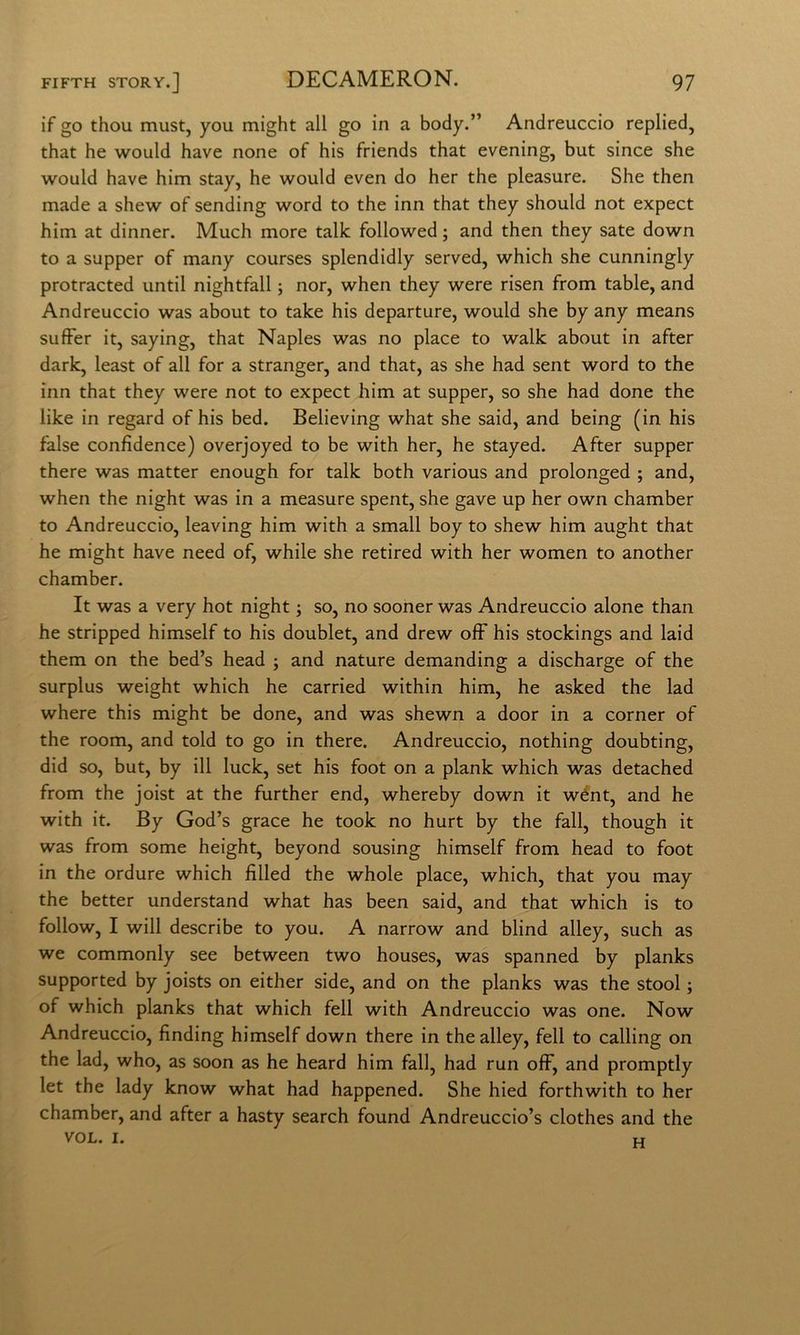if go thou must, you might all go in a body.” Andreuccio replied, that he would have none of his friends that evening, but since she would have him stay, he would even do her thè pleasure. She then made a shew of sending word to thè inn that they should not expect him at dinner. Much more talk followed ; and then they sate down to a supper of many courses splendidly served, which she cunningly protracted until nightfall ; nor, when they were risen from table, and Andreuccio was about to take his departure, would she by any means sufFer it, saying, that Naples was no place to walk about in after dark, least of all for a stranger, and that, as she had sent word to thè inn that they were not to expect him at supper, so she had done thè like in regard of his bed. Believing what she said, and being (in his false confìdence) overjoyed to be with her, he stayed. After supper there was matter enough for talk both various and prolonged ; and, when thè night was in a measure spent, she gave up her own chamber to Andreuccio, leaving him with a small boy to shew him aught that he might have need of, while she retired with her women to another chamber. It was a very hot night ; so, no sooner was Andreuccio alone than he stripped himself to his doublet, and drew off his stockings and laid them on thè bed’s head ; and nature demanding a discharge of thè surplus weight which he carried within him, he asked thè lad where this might be done, and was shewn a door in a corner of thè room, and told to go in there. Andreuccio, nothing doubting, did so, but, by ili luck, set his foot on a plank which was detached from thè joist at thè further end, whereby down it wént, and he with it. By God’s grace he took no hurt by thè fall, though it was from some height, beyond sousing himself from head to foot in thè ordure which fìlled thè whole place, which, that you may thè better understand what has been said, and that which is to follow, I will describe to you. A narrow and blind alley, such as we commonly see between two houses, was spanned by planks supported by joists on either side, and on thè planks was thè stool ; of which planks that which fell with Andreuccio was one. Now Andreuccio, finding himself down there in thè alley, fell to calling on thè lad, who, as soon as he heard him fall, had run olF, and promptly let thè lady know what had happened. She hied forthwith to her chamber, and after a hasty search found Andreuccio’s clothes and thè VOL. I. H