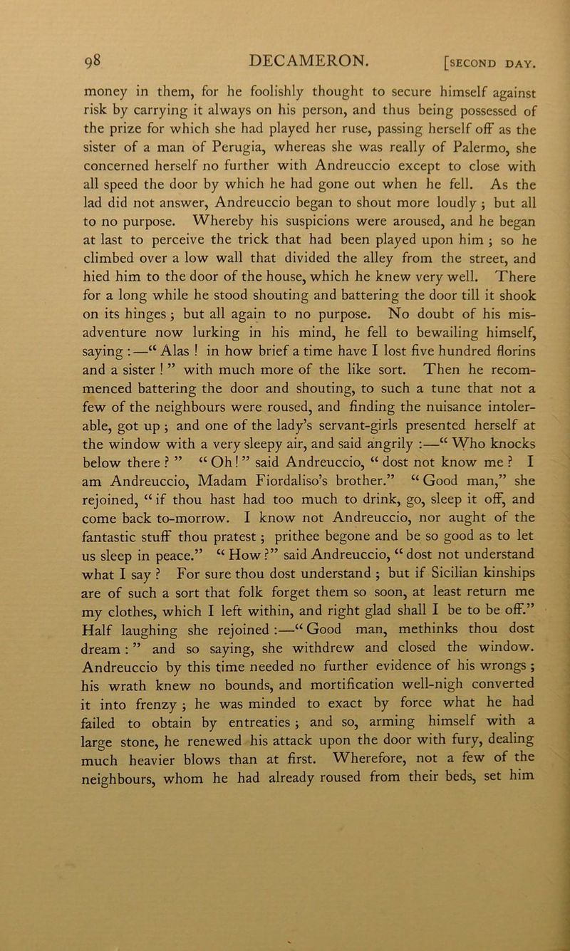money in them, for he foolishly thought to secure himself against risk by carrying it always on his person, and thus being possessed of thè prize for which she had played her ruse, passing herself off as thè sister of a man of Perugia, whereas she was really of Palermo, she concerned herself no further with Andreuccio except to dose with all speed thè door by which he had gone out when he fell. As thè lad did not answer, Andreuccio began to shout more loudly ; but all to no purpose. Whereby his suspicions were aroused, and he began at last to perceive thè trick that had been played upon him ; so he climbed over a low wall that divided thè alley from thè Street, and hied him to thè door of thè house, which he knew very well. There for a long while he stood shouting and battering thè door till it shook on its hinges ; but all again to no purpose. No doubt of his mis- adventure now lurking in his mind, he fell to bewailing himself, saying :—“ Alas ! in how brief a time bave I lost live hundred florins and a sister ! ” with much more of thè like sort. Then he recom- menced battering thè door and shouting, to such a tune that not a few of thè neighbours were roused, and finding thè nuisance intoler- able, got up j and one of thè lady’s servant-girls presented herself at thè window with a very sleepy air, and said angrily ;—“ Who knocks below there ? ” “ Oh ! ” said Andreuccio, “ dost not know me ? I am Andreuccio, Madam Fiordaliso’s brother.” “ Good man,” she rejoined, “ if thou hast had too much to drink, go, sleep it off, and come back to-morrow. I know not Andreuccio, nor aught of thè fantastic stufF thou pratest ; prithee begone and be so good as to let US sleep in peace.” “ How ?” said Andreuccio, “ dost not understand what I say ? For sure thou dost understand ; but if Sicilian kinships are of such a sort that folk forget them so soon, at least return me my clothes, which I left within, and right glad shall I be to be off.” Half laughing she rejoined :—“ Good man, methinks thou dost dream : ” and so saying, she withdrew and closed thè window. Andreuccio by this time needed no further evidence of his wrongs ; his wrath knew no bounds, and mortification well-nigh converted it into frenzy j he was minded to exact by force what he had failed to obtain by entreaties ; and so, arming himself with a large stone, he renewed his attack upon thè door with fury, dealing much heavier blows than at fìrst. Wherefore, not a few of thè neighbours, whom he had already roused from their beds, set him