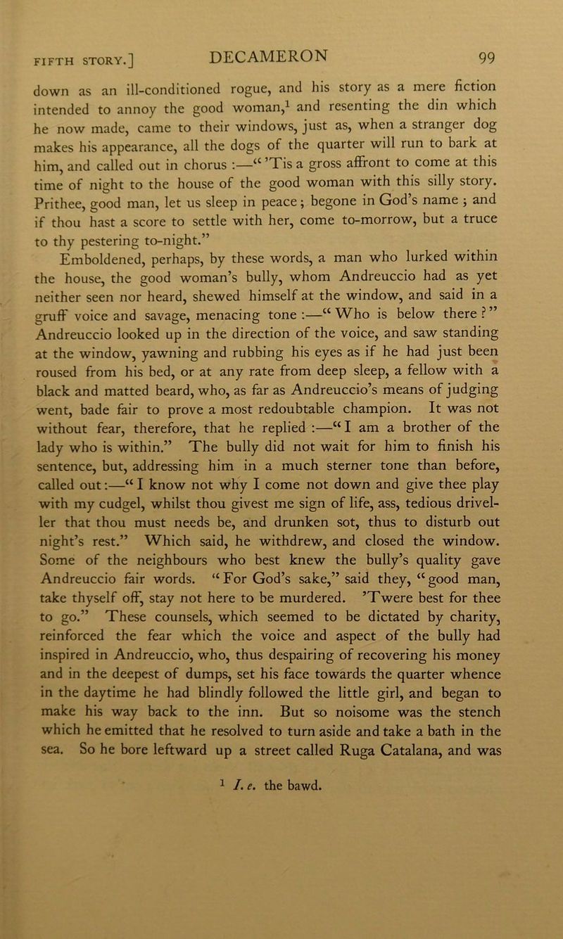 down as an ill-conditioned rogne, and his story as a mere fiction intended to annoy thè good woman,^ and resenting thè din which he now made, carne to their Windows, just as, when a stranger dog makes his appearance, all thè dogs of thè quarter will run to bark at him, and called out in chorus ;—‘^’Tisa gross affront to come at this time of night to thè house of thè good woman with this silly story. Prithee, good man, let us sleep in peace ; begone in God’s name -, and if thou hast a score to settle with her, come to-morrow, but a truce to thy pestering to-night.” Emboldened, perhaps, by these words, a man who lurked within thè house, thè good woman’s bully, whom Andreuccio had as yet neither seen nor heard, shewed himself at thè window, and said in a gruff voice and savage, menacing tone :—“ Who is below there ? ” Andreuccio looked up in thè direction of thè voice, and saw standing at thè window, yawning and rubbing his eyes as if he had just been roused from his bed, or at any rate from deep sleep, a fellow with a black and matted beard, who, as far as Andreuccio’s means of judging went, bade fair to prove a most redoubtable Champion. It was not without fear, therefore, that he replied :—“ I am a brother of thè lady who is within.” The bully did not wait for him to finish his sentence, but, addressing him in a much sterner tone than before, called out :—“ I know not why I come not down and give thee play with my cudgel, whilst thou givest me sign of life, ass, tedious drivel- ler that thou must needs be, and drunken sot, thus to disturb out night’s rest.” Which said, he withdrew, and closed thè window. Some of thè neighbours who best knew thè bully’s quality gave Andreuccio fair words. “For God’s sake,” said they, “good man, take thyself off, stay not bere to be murdered. ’Twere best for thee to go.” These counsels, which seemed to be dictated by charity, reinforced thè fear which thè voice and aspect of thè bully had inspired in Andreuccio, who, thus despairing of recovering his money and in thè deepest of dumps, set his face towards thè quarter whence in thè daytime he had blindly followed thè little girl, and began to make his way back to thè inn. But so noisome was thè stench which he emitted that he resolved to turn aside and take a bath in thè sea. So he bore leftward up a Street called Ruga Catalana, and was 1 /. e. thè bawd.