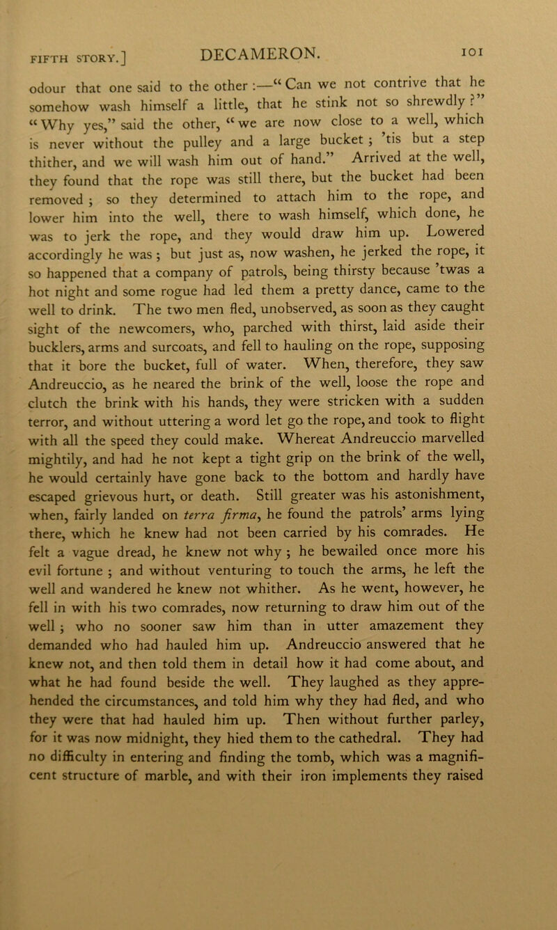 odour that one said to thè other ;—“ Can we not contrive that he somehow wash himself a little, that he stink not so shrewdly ? “ Why yes,” said thè other, “ we are now dose to a well, which is never without thè piilley and a large bucket ; tis but a step thither, and we will wash him out of hand. Arrived at thè well, they found that thè rope was stili there, but thè bucket had been removed ; so they determined to attach him to thè rope, and lower him into thè well, there to wash himself, which done, he was to jerk thè rope, and they would draw him up. Lowered accordingly he was ; but just as, now washen, he jerked thè rope, it so happened that a company of patrols, being thirsty because ’twas a hot night and some rogue had led them a pretty dance, carne to thè well to drink. Xhe two men fled, unobserved, as soon as they caught sight of thè newcomers, who, parched with thirst, laid aside their bucklers, arms and surcoats, and fell to hauling on thè rope, supposing that it bore thè bucket, full of water. When, therefore, they saw Andreuccio, as he neared thè brink of thè well, loose thè rope and clutch thè brink with his hands, they were stricken with a sudden terror, and without uttering a word let go thè rope, and took to flight with all thè speed they could make. Whereat Andreuccio marvelled mightily, and had he not kept a tight grip on thè brink of thè well, he would certainly have gone back to thè bottom and hardly bave escaped grievous hurt, or death. Stili greater was his astonishment, when, fairly landed on terra firma^ he found thè patrols’ arms lying there, which he knew had not been carried by his comrades. He felt a vague dread, he knew not why ; he bewailed once more his evil fortune ; and without venturing to touch thè arms, he left thè well and wandered he knew not whither. As he went, however, he fell in with his two comrades, now returning to draw him out of thè well j who no sooner saw him than in utter amazement they demanded who had hauled him up. Andreuccio answered that he knew not, and then told them in detail how it had come about, and what he had found beside thè well. They laughed as they appre- hended thè circumstances, and told him why they had fled, and who they were that had hauled him up. Then without further parley, for it was now midnight, they hied them to thè cathedral. They had no difflculty in entering and finding thè tomb, which was a magnifi- cent structure of marble, and with their iron implements they raised