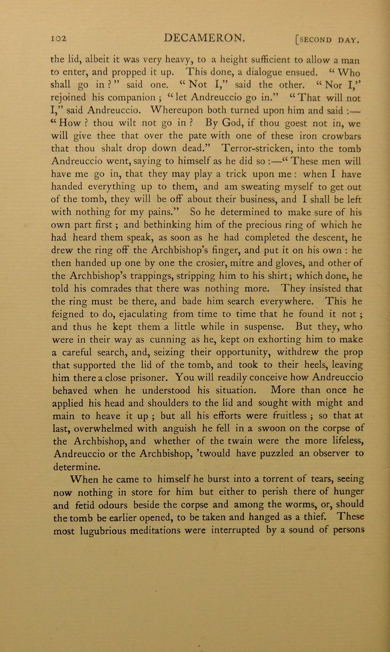 thè lid, albeit it was very heavy, to a height sufficient to allow a man to enter, and propped it up. This done, a dialogue ensued. “ Who shall go in?” said one. “ Not I,” said thè other. “ Nor I,” rejoined his companion ; ‘‘let Andreuccio go in.” “That will not I,” said Andreuccio. Whereupon both turned upon him and said :— ‘‘ How ? thou wilt not go in ? By God, if thou goest not in, we will give thee that over thè paté with one of these iron crowbars that thou shalt drop down dead.” Terror-stricken, into thè tomb Andreuccio went, saying to himself as he did so :—‘‘ These men will bave me go in, that they may play a trick upon me : when I bave handed everything up to them, and am sweating myself to get out of thè tomb, they will be ofF about their business, and I shall be left with nothing for my pains.” So he determined to make sure of his own part fìrst ; and bethinking him of thè precious ring of which he had heard them speak, as soon as he had completed thè descent, he drew thè ring off thè Archbishop’s finger, and put it on his own ; he then handed up one by one thè crosier, mitre and gloves, and other of thè Archbishop’s trappings, stripping him to his shirt; which done, he told his comrades that there was nothing more. They insisted that thè ring must be there, and bade him search everywhere. This he feigned to do, ejaculating from time to time that he found it not ; and thus he kept them a little while in suspense. But they, who were in their way as cunning as he, kept on exhorting him to make a careful search, and, seizing their opportunity, withdrew thè prop that supported thè lid of thè tomb, and took to their heels, leaving him there a dose prisoner. You will readily conceive how Andreuccio behaved when he understood his situation. More than once he applied his head and shoulders to thè lid and sought with might and main to heave it up ; but all his efForts were fruitless ; so that at last, overwhelmed with anguish he fell in a swoon on thè corpse of thè Archbishop, and whether of thè twain were thè more lifeless, Andreuccio or thè Archbishop, ’twould bave puzzled an observer to determine. When he carne to himself he burst into a torrent of tears, seeing now nothing in store for him but either to perish there of hunger and fetid odours beside thè corpse and among thè worms, or, should thè tomb be earlier opened, to be taken and hanged as a thief. These most lugubrious meditations were interrupted by a sound of persons