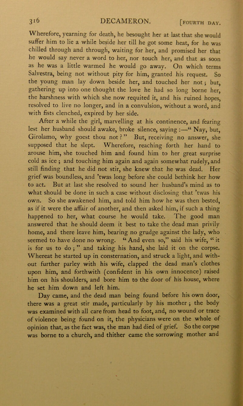 Wherefore, yearning for death, he besought her at last that she would sufFer him to lie a while beside her till he got some heat, for he was chilled through and through, waiting for her, and promised her that he would say never a word to her, nor touch her, and that as soon as he was a little warmed he would go away. On which terms Salvestra, being not without pity for him, granted his request. So thè young man lay down beside her, and touched her not ; but, gathering up into one thought thè love he had so long borne her, thè harshness with which she now requited it, and his ruined hopes, resolved to live no longer, and in a convulsion, without a word, and with fists clenched, expired by her side. After a while thè girl, marvelling at his continence, and fearing lest her husband should awake, broke silence, saying :—“ Nay, but, Girolamo, why goest thou not ? ” But, receiving no answer, she supposed that he slept. Wherefore, reaching forth her hand to arouse him, she touched him and found him to her great surprise cold as ice ; and touching him again and again somewhat rudely, and stili finding that he did not stir, she knew that he was dead. Her grief was boundless, and ’twas long before she could bethink her how to act. But at last she resolved to sound her husband’s mind as to what should be done in such a case without disclosing that ’twas his own. So she awakened him, and told him how he was then bested, as if it were thè alFair of another, and then asked him, if such a thing happened to her, what course he would take. The good man answered that he should deem it best to take thè dead man privily home, and there leave him, hearing no grudge against thè lady, who seemed to bave done no wrong. “ And even so,” said his wife, “ it is for US to do ; ” and taking his hand, she laid it on thè corpse. Whereat he started up in consternation, and struck a light, and with- out further parley with his wife, clapped thè dead man’s clothes upon him, and forthwith (confident in his own innocence) raised him on his shoulders, and bore him to thè door of his house, where he set him down and left him. Day carne, and thè dead man being found before his own door, there was a great stir made, particularly by his mother ; thè body was examined with all care from head to foot, and, no wound or trace of violence being found on it, thè physicians were on thè whole of opinion that, as thè fact was, thè man had died of grief. So thè corpse was borne to a church, and thither carne thè sorrowing mother and