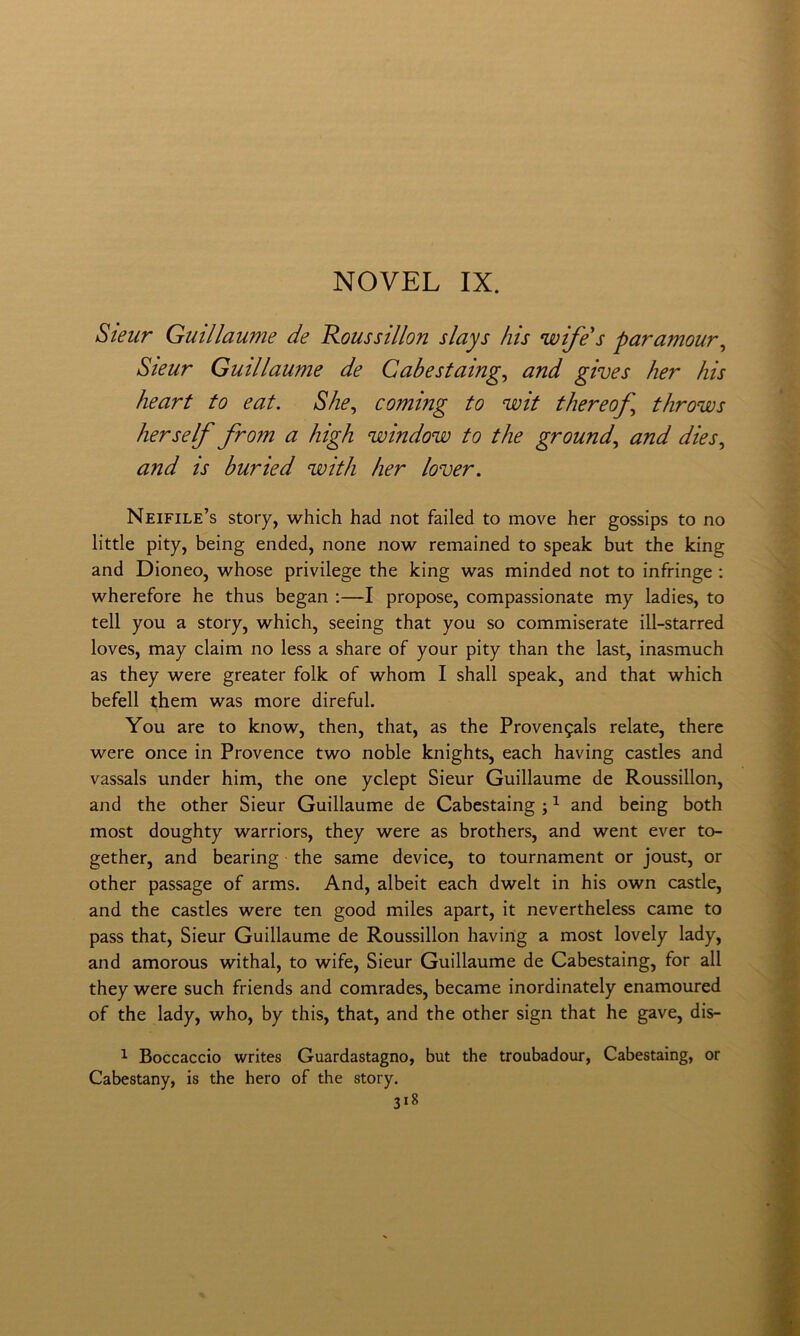 Sieur Guillawne de Rousstllon slays his wife's paramour^ Sieur Guillaume de Cabestalng, and gives her his heart to eat. She^ coming to wit thereof^ tlirows her self from a high window to thè ground^ and dies, and is buried with her lover. Neifile’s story, which had not failed to move her gossips to no little pity, being ended, none now remained to speak but thè king and Dioneo, whose privilege thè king was minded not to infringe ; wherefore he thus began ;—I propose, compassionate my ladies, to teli you a story, which, seeing that you so commiserate ill-starred loves, may claim no less a share of your pity than thè last, inasmuch as they were greater folk of whom I shall speak, and that which befell them was more direful. You are to know, then, that, as thè Provengals relate, there were once in Provence two noble knights, each having castles and vassals under him, thè one yclept Sieur Guillaume de Roussillon, and thè other Sieur Guillaume de Cabestaing ; ^ and being both most doughty warriors, they were as brothers, and went ever to- gether, and hearing thè same device, to tournament or joust, or other passage of arms. And, albeit each dwelt in his own castle, and thè castles were ten good miles apart, it nevertheless carne to pass that, Sieur Guillaume de Roussillon having a most lovely lady, and amorous withal, to wife, Sieur Guillaume de Cabestaing, for all they were such friends and comrades, became inordinately enamoured of thè lady, who, by this, that, and thè other sign that he gave, dis- 1 Boccaccio writes Guardastagno, but thè troubadour, Cabestaing, or Cabestany, is thè hero of thè story.