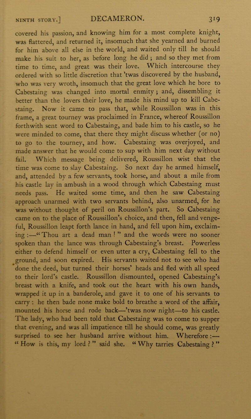 covered his passion, and knowing him for a most complete knight, was flattered, and returned it, insomuch that she yearned and burned for him above all else in thè world, and waited only till he should make his suit to her, as before long he did ; and so they met from time to time, and great was their love. Which intercourse they ordered with so little discretion that ’twas discovered by thè husband, who was very wroth, insomuch that thè great love which he bore to Cabestaing was changed into mortai enmity ; and, dissembling it better than thè lovers their love, he made his mind up to kill Cabe- staing. Now it carne to pass that, while Roussillon was in this frame, a great tourney was proclaimed in France, whereof Roussillon forthwith sent word to Cabestaing, and bade him to his castle, so he were minded to come, that there they might discuss whether (or no) to go to thè tourney, and how. Cabestaing was overjoyed, and made answer that he would come to sup with him next day without fail. Which message being delivered, Roussillon wist that thè time was come to slay Cabestaing. So next day he armed himself, and, attended by a few servants, took borse, and about a mile from his castle lay in ambush in a wood through which Cabestaing must needs pass. He waited some time, and then he saw Cabestaing approach unarmed with two servants behind, also unarmed, for he was without thought of perii on Roussillon’s part. So Cabestaing carne on to thè place of Roussillon’s choice, and then, fell and venge- ful, Roussillon leapt forth lance in hand, and fell upon him, exclaim- ing :—“ Thou art a dead man ! ” and thè words were no sooner spoken than thè lance was through Cabestaing’s breast. Powerless either to defend himself or even utter a cry, Cabestaing fell to thè ground, and soon expired. His servants waited not to see who had done thè deed, but turned their horses’ heads and fled with all speed to their lord’s castle. Roussillon dismounted, opened Cabestaing’s breast with a knife, and took out thè heart with his own hands, wrapped it up in a banderole, and gave it to one of his servants to carry ; he then bade none make bold to breathe a word of thè affair, mounted his borse and rode back—’twas now night—to his castle. The lady, who had been told that Cabestaing was to come to supper that evening, and was all impatience till he should come, was greatly surprised to see her husband arrive without him. Wherefore ;— “ How is this, my lord ? ” said she. “ Why tarries Cabestaing ì ”