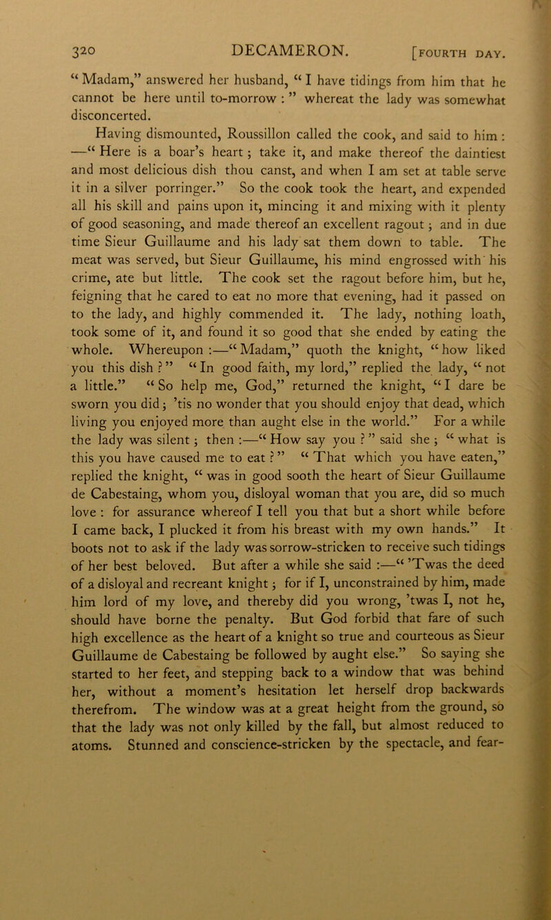 “ Madam,” answercd her husband, “ I bave tidings from him that he cannot be bere until to-morrow ; ” whereat thè lady was somewhat disconcerted. Having dismounted, Roussillon called thè cook, and said to him : —“ Here is a boar’s heart ; take it, and make thereof thè daintiest and most delicious dish thou canst, and when I am set at table serve it in a silver porringer.” So thè cook took thè heart, and expended all his skill and pains upon it, mincing it and mixing with it plenty of good seasoning, and made thereof an excellent ragout ; and in due time Sieur Guillaume and his lady sat them down to table. The meat was served, but Sieur Guillaume, his mind engrossed with'his crime, ate but little. The cook set thè ragout before him, but he, feigning that he cared to eat no more that evening, had it passed on to thè lady, and highly commended it, The lady, nothing loath, took some of it, and found it so good that she ended by eating thè whole. Whereupon :—“ Madam,” quoth thè knight, “ how liked you this dish ? ” “ In good faith, my lord,” replied thè lady, “ not a little.” “ So help me, God,” returned thè knight, “ I dare be sworn you did -, ’tis no wonder that you should enjoy that dead, which living you enjoyed more than aught else in thè world.” For a while thè lady was silent ; then ;—“ How say you ? ” said she j “ what is this you bave caused me to eat ? ” “ That which you bave eaten,” replied thè knight, “ was in good sooth thè heart of Sieur Guillaume de Cabestaing, whom you, disloyal woman that you are, did so much love : for assurance whereof I teli you that but a short while before I carne back, I plucked it from his breast with my own hands.” It boots not to ask if thè lady was sorrow-stricken to receive such tidings of her best beloved. But after a while she said :—“ ’Twas thè deed of a disloyal and recreant knight j for if I, unconstrained by him, made him lord of my love, and thereby did you wrong, ’twas I, not he, should bave berne thè penalty. But God forbid that fare of such high excellence as thè heart of a knight so true and courteous as Sieur Guillaume de Cabestaing be followed by aught else.” So saying she started to her feet, and stepping back to a window that was behind her, without a moment’s hesitation let herself drop backwards therefrom. The window was at a great height from thè ground, sò that thè lady was not only killed by thè fall, but almost reduced to atoms. Stunned and conscience-stricken by thè spectacle, and fear-