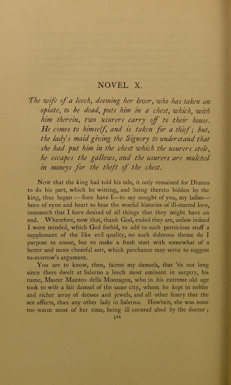 The wife of a leech^ deeming her lover^ who has taken an optate, to be dead, puts him in a cJiest, which, with him therein, two usurers carry off to their house. He Comes to himself, and is taken for a thief ; but, thè lady s maid giving thè Signory to under stand that she had put him m thè chest which thè usurers stole, he escapes thè gallows, and thè usurers are mulcted in moneys for thè theft of thè chest. Now that thè king had told his tale, it only remained for Dioneo to do his part, which he witting, and being thereto bidden by thè king, thus began ;—Sore bave I—to say nought of you, my ladies— been of eyne and heart to bear thè woefiil histories of ill-starred love, insomuch that I bave desired of all things that they might bave an end. Wherefore, now that, thank God, ended they are, unless indeed I were minded, which God forbid, to add to such pernicious stufF a supplement of thè like evil quality, no such dolorous theme do I purpose to ensue, but to make a fresh start with somewhat of a better and more cheerful sort, which perchance may serve to suggest to-morrow’s argument. You are to know, then, fairest my damsels, that ’tis not long since there dwelt at Salerno a leech most eminent in surgery, his name. Master Mazzeo della Montagna, who in his extreme old age took to wife a fair damsel of thè same city, whom he kept in nobler and richer array of dresses and jewels, and all other fìnery that thè sex affects, than any other lady in Salerno. Howbeit, she was none too warm most of her time, being ili covered abed by thè doctor ;