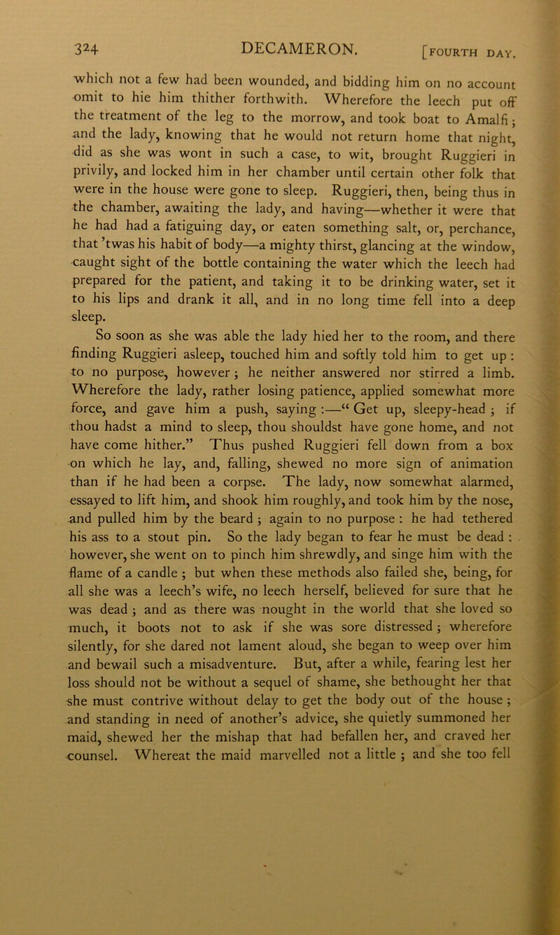 which not a few had been wounded, and bidding him on no account omit to hie him thither forthwith. Wherefore thè leech put off thè treatment of thè leg to thè morrow, and took boat to Amalfi; and thè lady, knowing that he would not return home that night, did as she was wont in such a case, to wit, brought Ruggieri in privily, and locked him in her chamber until certain other folk that were in thè house were gone to sleep. Ruggieri, then, being thus in thè chamber, awaiting thè lady, and having—whether it were that he had had a fatiguing day, or eaten something salt, or, perchance, that ’twas his habit of body—a mighty thirst, glancing at thè window, caught sight of thè bottle containing thè water which thè leech had prepared for thè patient, and taking it to be drinking water, set it to his lips and drank it all, and in no long time fell into a deep sleep. So soon as she was able thè lady hied her to thè room, and there fìnding Ruggieri asleep, touched him and softly told him to get up : to no purpose, however ; he neither answered nor stirred a limb. Wherefore thè lady, rather losing patience, applied somewhat more force, and gave him a push, saying :—“ Get up, sleepy-head ; if thou hadst a mind to sleep, thou shouldst bave gone home, and not bave come hither.” Thus pushed Ruggieri fell down from a box on which he lay, and, falling, shewed no more sign of animation than if he had been a corpse. The lady, now somewhat alarmed, essayed to lift him, and shook him roughly, and took him by thè nose, and pulled him by thè beard ; again to no purpose : he had tethered his ass to a stout pin. So thè lady began to fear he must be dead : however, she went on to pinch him shrewdly, and singe him with thè flame of a candle ; but when these methods also failed she, being, for all she was a leech’s wife, no leech herself, believed for sure that he was dead ; and as there was nought in thè world that she loved so much, it boots not to ask if she was sore distressed ; wherefore silently, for she dared not lament aloud, she began to weep over him and bewail such a misadventure. But, after a while, fearing lest her loss should not be without a sequel of shame, she bethought her that she must contrive without delay to get thè body out of thè house ; and standing in need of another’s advice, she quietly summoned her maid, shewed her thè mishap that had befallen her, and craved her counsel. Whereat thè maid marvelled not a little ; and she too fell