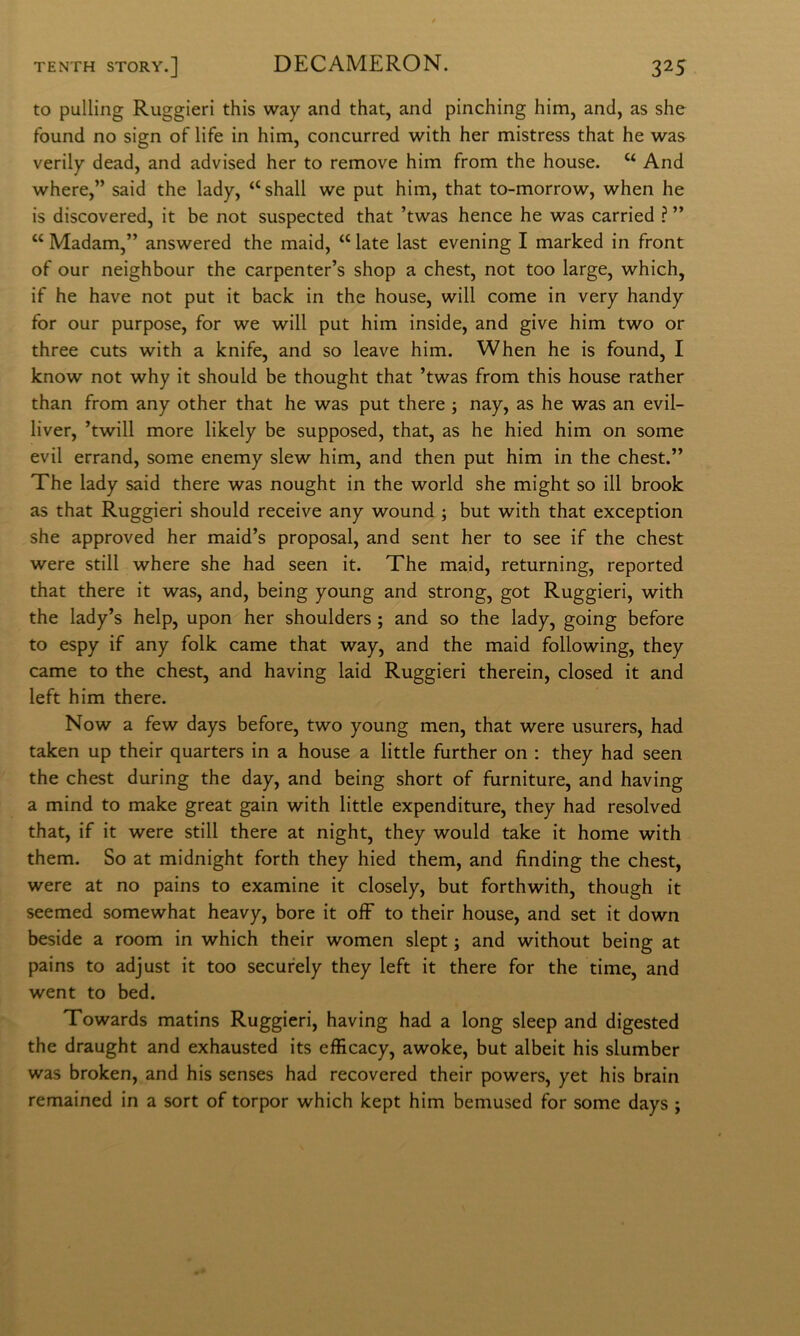 to pulling Ruggieri this way and that, and pinching him, and, as she found no sign of life in him, concurred with her mistress that he was verily dead, and advised her to remove him from thè house. “ And where,” said thè lady, “ shall we put him, that to-morrow, when he is discovered, it he not suspected that ’twas hence he was carried ? ” “ Madam,” answered thè maid, “ late last evening I marked in front of our neighbour thè carpenter’s shop a chest, not too large, which, if he bave not put it back in thè house, will come in very handy for our purpose, for we will put him inside, and give him two or three cuts with a knife, and so leave him. When he is found, I know not why it should be thought that ’twas from this house rather than from any other that he was put there ; nay, as he was an evil- liver, ’twill more likely be supposed, that, as he hied him on some evil errand, some enemy slew him, and then put him in thè chest.” The lady said there was nought in thè world she might so ili brook as that Ruggieri should receive any wound ; but with that exception she approved her maid’s proposai, and sent her to see if thè chest were stili where she had seen it. The maid, returning, reported that there it was, and, being young and strong, got Ruggieri, with thè lady’s help, upon her shoulders ; and so thè lady, going before to espy if any folk carne that way, and thè maid following, they carne to thè chest, and having laid Ruggieri therein, closed it and left him there. Now a few days before, two young men, that were usurers, had taken up their quarters in a house a little further on ; they had seen thè chest during thè day, and being short of furniture, and having a mind to make great gain with little expenditure, they had resolved that, if it were stili there at night, they would take it home with them. So at midnight forth they hied them, and finding thè chest, were at no pains to examine it closely, but forthwith, though it seemed somewhat heavy, bore it ojfF to their house, and set it down beside a room in which their women slept ; and without being at pains to adjust it too secufely they left it there for thè time, and went to bed. Towards matins Ruggieri, having had a long sleep and digested thè draught and exhausted its efEcacy, awoke, but albeit his slumber was broken, and his senses had recovered their powers, yet his brain remained in a sort of torpor which kept him bemused for some days ;