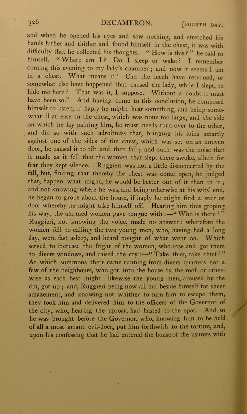 and when he opened his eyes and saw nothing, and stretched his hands hither and thither and found himself in thè chest, it was with difficulty that he collected his thoughts. “ How is this ? ” he said to himself. ‘‘ Where am I ? Do I sleep or wake ? I remember Corning this evening to my lady’s chamber ; and now it seems I am in a chest. What means it ? Can thè leech bave returned, or somewhat else bave happened that caused thè lady, while I slept, to hide me bere ? That was it, I suppose. Without a doubt it must bave been so.” And having come to this conclusion, he composed himself to listen, if haply he might bear something, and being some- what ili at ease in thè chest, which was none too large, and thè side on which he lay paining him, he must needs turn over to thè other, and did so with such adroitness that, bringing his loins smartly against one of thè sides of thè chest, which was set on an uneven floor, he caused it to tilt and then fall ; and such was thè noise that it made as it fell that thè women that slept there awoke, albeit for fear they kept silence. Ruggieri was not a little disconcerted by thè fall, but, finding that thereby thè chest was come open, he judged that, happen what might, he would be better out of it than in it ; and not knowing where he was, and being otherwise at his wits’ end, he began to grope about thè house, if haply he might find a stair or door whereby he might take himself off. Hearing him thus groping his way, thè alarmed women gave tongue with ;—“ Who is there ? ” Ruggieri, not knowing thè voice, made no answer ; wherefore thè women fell to calling thè two young men, who, having had a long day, were fast asleep, and heard nought of what went on. Which served to increase thè fright of thè women, who rose and got them to divers Windows, and raised thè cry ;—“Take thief, take thief!” At which summons there carne running from divers quarters not a few of thè neighbours, who got into thè house by thè roof or other- wise as each best might : likewise thè young men, aroused by thè din, got up ; and, Ruggieri being now all but beside himself for sheer amazement, and knowing not whither to turn him to escape them, they took him and delivered him to thè officers of thè Governor of thè city, who, hearing thè uproar, had hasted to thè spot. And so he was brought before thè Governor, who, knowing him to be held, of all a most arrant evil-doer, put him forthwith to thè torture, and, upon his confessing that he had entered thè house of thè usurers with