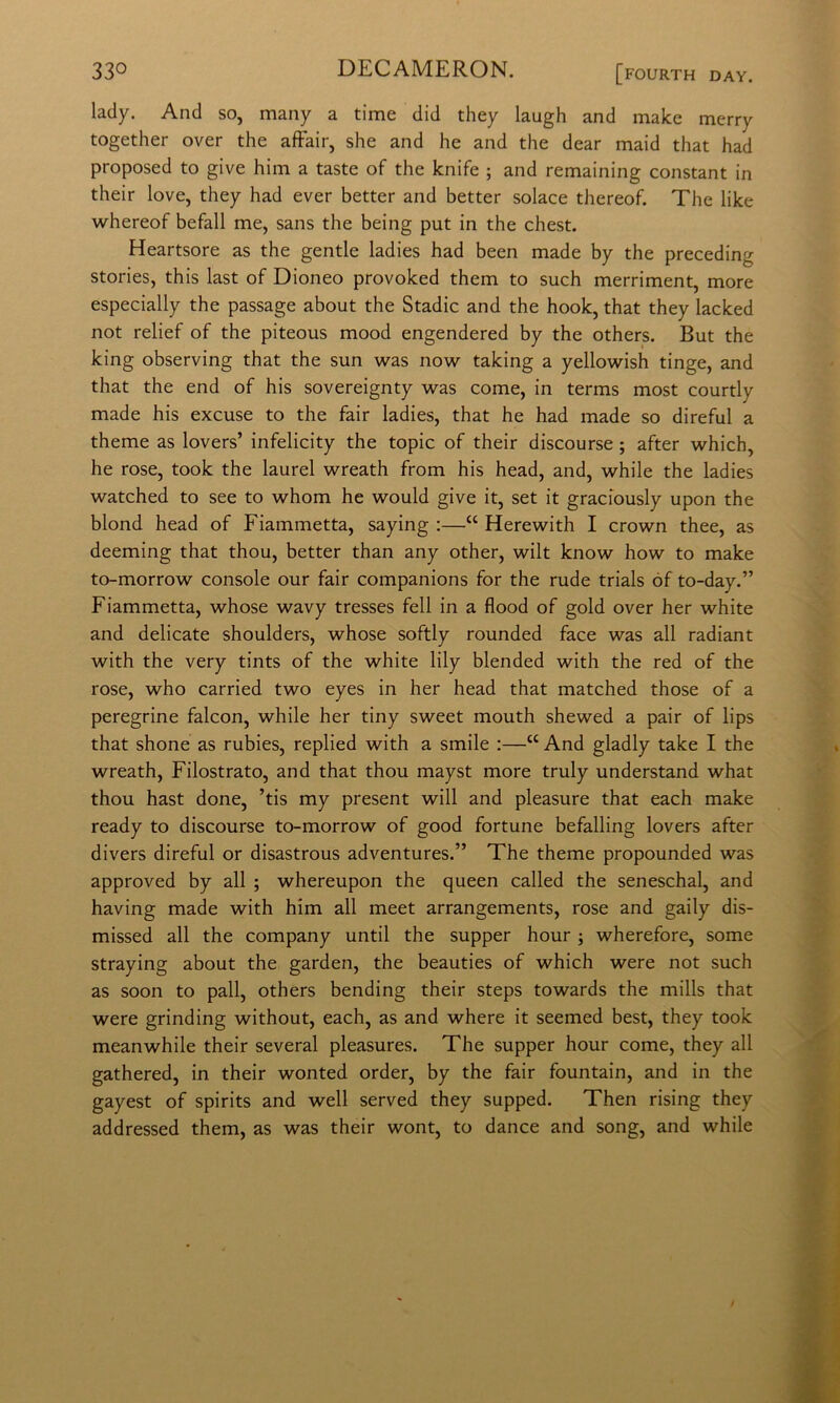 33*^ DECAMERON. [fourth day. lady. And so, many a time did they laugh and malce merry together over thè affair, she and he and thè dear maid that had proposed to give him a taste of thè knife ; and remaining Constant in their love, they had ever better and better solace thereof. The like whereof befall me, sans thè being put in thè chest. Heartsore as thè gentle ladies had been made by thè preceding stories, this last of Dioneo provoked them to such merriment, more especially thè passage about thè Stadie and thè hook, that they lacked not relief of thè piteous mood engendered by thè others. But thè king observing that thè sun was now taking a yellowish tinge, and that thè end of his sovereignty was come, in terms most courtly made his excuse to thè fair ladies, that he had made so direful a theme as lovers’ infelicity thè topic of their discourse ; after which, he rose, took thè laurei wreath from his head, and, while thè ladies watched to see to whom he would give it, set it graciously upon thè blond head of Fiammetta, saying :—“ Herewith I crown thee, as deeming that thou, better than any other, wilt know how to make to-morrow console our fair companions for thè rude trials óf to-day.” Fiammetta, whose wavy tresses fell in a flood of gold over her white and delicate shoulders, whose softly rounded face was all radiant with thè very tints of thè white lily blended with thè red of thè rose, who carried two eyes in her head that matched those of a peregrine falcon, while her tiny sweet mouth shewed a pair of lips that shone as rubies, replied with a smile :—“ And gladly take I thè wreath. Filostrato, and that thou mayst more truly understand what thou hast done, ’tis my present will and pleasure that each make ready to discourse to-morrow of good fortune befalling lovers after divers direful or disastrous adventures.” The theme propounded was approved by all ; whereupon thè queen called thè seneschal, and having made with him all meet arrangements, rose and gaily dis- missed all thè company until thè supper hour ; wherefore, some straying about thè garden, thè beauties of which were not such as soon to pali, others bending their steps towards thè mills that were grinding without, each, as and where it seemed best, they took meanwhile their several pleasures. The supper hour come, they all gathered, in their wonted order, by thè fair fountain, and in thè gayest of spirits and well served they supped. Then rising they addressed them, as was their wont, to dance and song, and while