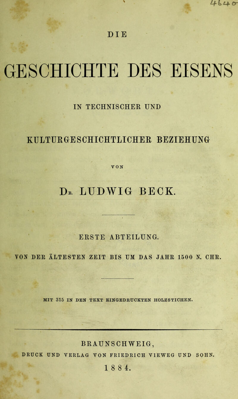 Lf-kt+cr DIE GESCHICHTE DES EISENS IN TECHNISCHER UND KULTURGESCHICHTLICHEM BEZIEHUNG VON Db LUDWIG BECK. ERSTE ABTEILUNG. VON DER ÄLTESTEN ZEIT BIS UM DAS JAHR 1500 N. CHR. MIT 315 IN DEN TEXT EINGEDRUCKTEN HOLZSTICHEN. BRAUNSCHWEIG, DRÜCK UND VERLAG VON FRIEDRICH VIEWEG UND SOHN. 1 8 8 4.