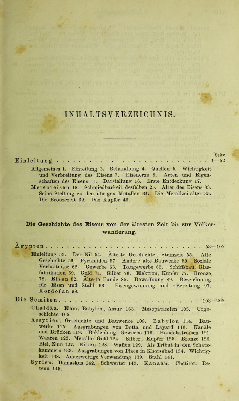 INHALTSVERZEICHNIS. Seite Einleitung 1—52 Allgemeines 1. Einteilung 3. Behandlung 4. Quellen 5. Wichtigkeit und Verbreitung des Eisens 7. Eisenerze 9. Arten und Eigen- schaften des Eisens 11. Darstellung 16. Erste Entdeckung 17. Meteor eisen 18. Schmiedbarkeit desfelben 25. Alter des Eisens 33. Seine Stellung zu den übrigen Metallen 34. Die Metallzeitalter 35. Die Bronzezeit 39. Das Kupfer 46. Die Geschichte des Eisens von der ältesten Zeit bis zur Völker- wanderung. Ägypten 53—102 Einleitung 53. Der Nil 54. Älteste Geschichte, Steinzeit 55. Alte Geschichte 56. Pyramiden 57. Andere alte Bauwerke 59. Soziale Verhältnisse 62. Gewerbe 63. Baugewerbe 65. Schiffsbau, Glas- fabrikation 69. Gold 71. Silber 76. Elektron, Kupfer 77. Bronze 78. Eisen 82. Älteste Funde 85. Bewaffnung 89. Bezeichnung für Eisen und Stahl 93. Eisengewinnung und -Bereitung 97. Kordof an 98. DieSemiten 103—202 Chaldäa. Elam, Babylon, Assur 163. Mesopatamien 103. Urge- schichte 105. Assyrien, Geschichte und Bauwerke 108. Babylon 114. Bau- werke 115. Ausgrabungen von Botta und Layard 116. Kanäle und Brücken 119. Bekleidung, Gewerbe 119. Handelsstrafsen 121. Waaren 123. Metalle: Gold 124. Silber, Kupfer 125. Bronze 126. Blei, Zinn 127. Eisen 128. Waffen 129. Als Tribut in den Schatz- kammern 133. Ausgrabungen von Place in Khorsabad 134. Wichtig- keit 138. Anderweitige Verwendung 139. Stahl 141. Syrien. Damaskus 142. Schwerter 143. Kanaan. Chetiter. Be- tenu 145.