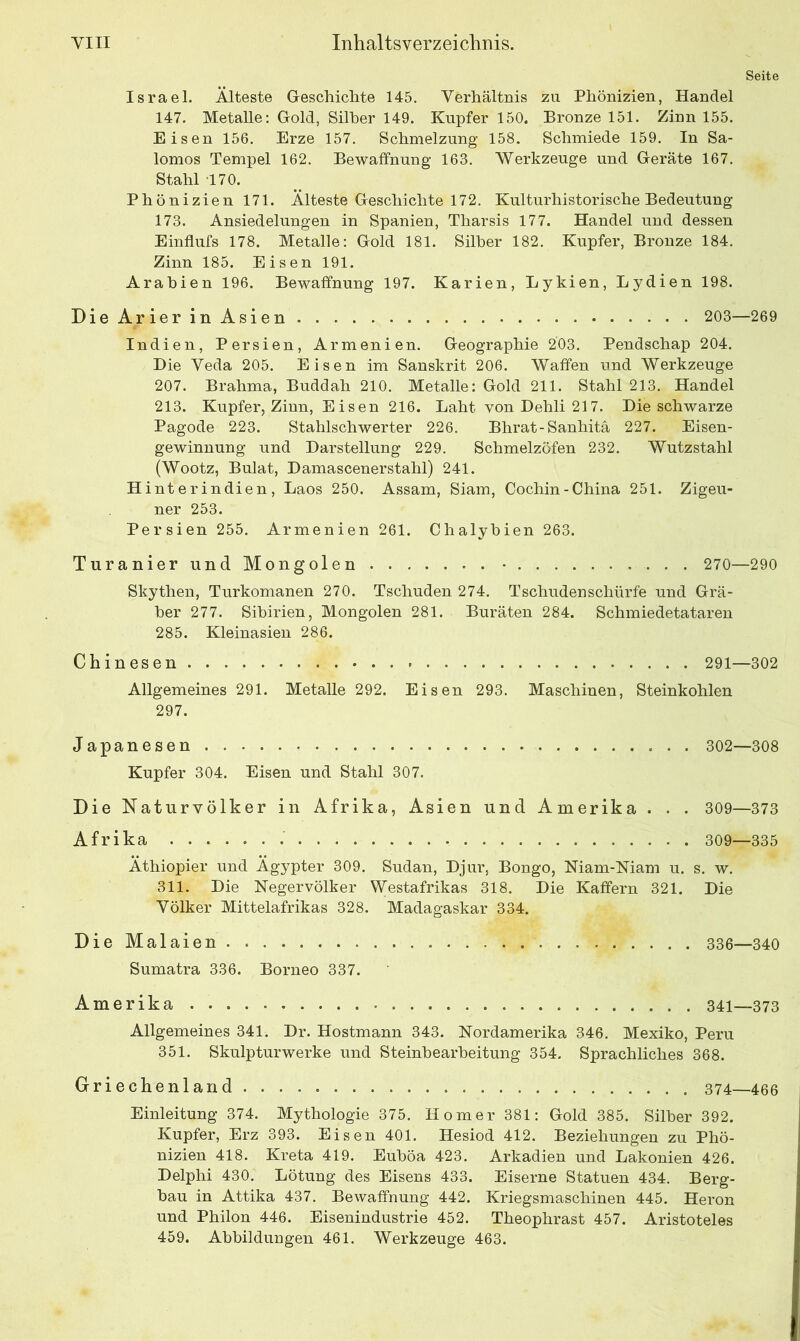 Seite Israel. Älteste Geschichte 145. Verhältnis zu Phönizien, Handel 147. Metalle: Gold, Silber 149. Kupfer 150. Bronze 151. Zinn 155. Eisen 156. Erze 157. Schmelzung 158. Schmiede 159. In Sa- lomos Tempel 162. Bewaffnung 163. Werkzeuge und Geräte 167. Stahl 170. Phönizien 171. Älteste Geschichte 172. Kulturhistorische Bedeutung 173. Ansiedelungen in Spanien, Tharsis 177. Handel und dessen Einflufs 178. Metalle: Gold 181. Silber 182. Kupfer, Bronze 184. Zinn 185. Eisen 191. Arabien 196. Bewaffnung 197. Karien, Lykien, Lydien 198. Die Arier in Asien 203—269 Indien, Persien, Armenien. Geographie 203. Pendschap 204. Die Veda 205. Eisen im Sanskrit 206. Waffen und Werkzeuge 207. Brahma, Buddah 210. Metalle: Gold 211. Stahl 213. Handel 213. Kupfer, Zinn, Eisen 216. Laht vonDehli217. Die schwarze Pagode 223. Stahlschwerter 226. Bhrat-Sanhitä 227. Eisen- gewinnung und Darstellung 229. Schmelzöfen 232. Wutzstahl (Wootz, Bulat, Damascenerstahl) 241. Hinte rin dien, Laos 250. Assam, Siam, Cochin-China 251. Zigeu- ner 253. Persien 255. Armenien 261. Chalybien 263. Turanier und Mongolen • 270—290 Skythen, Turkomanen 270. Tschuden 274. Tschudenschürfe und Grä- ber 277. Sibirien, Mongolen 281. Buräten 284. Schmiedetataren 285. Kleinasien 286. Chinesen 291—302 Allgemeines 291. Metalle 292. Eisen 293. Maschinen, Steinkohlen 297. Japanesen 302—308 Kupfer 304. Eisen und Stahl 307. Die Naturvölker in Afrika, Asien und Amerika . . . 309—373 A f r i k a 309—335 Äthiopier und Ägypter 309. Sudan, Djur, Bongo, Niam-Niam u. s. w. 311. Die Negervölker Westafrikas 318. Die Kaffern 321. Die Völker Mittelafrikas 328. Madagaskar 334. DieMalaien.. 336—340 Sumatra 336. Borneo 337. Amerika..... 341—373 Allgemeines 341. Dr. Hostmann 343. Nordamerika 346. Mexiko, Peru 351. Skulpturwerke und Steinbearbeitung 354. Sprachliches 368. Griechenland —466 Einleitung 374. Mythologie 375. Homer 381: Gold 385. Silber 392. Kupfer, Erz 393. Eisen 401. Hesiod 412. Beziehungen zu Phö- nizien 418. Kreta 419. Euböa 423. Arkadien und Lakonien 426. Delphi 430. Lötung des Eisens 433. Eiserne Statuen 434. Berg- bau in Attika 437. Bewaffnung 442. Kriegsmaschinen 445. Heron und Philon 446. Eisenindustrie 452. Theophrast 457. Aristoteles 459. Abbildungen 461. Werkzeuge 463.