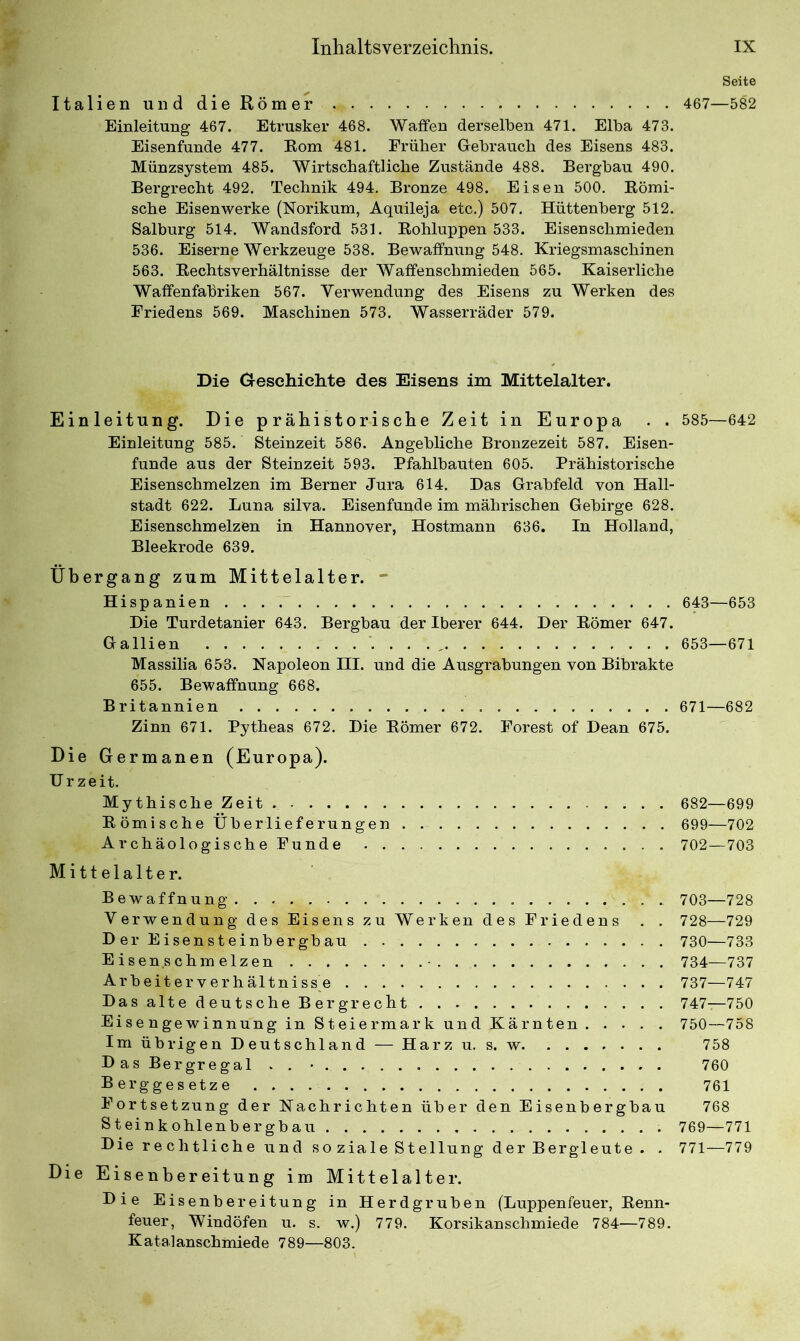 Italien und die Römer Einleitung 467. Etrusker 468. Waffen derselben 471. Elba 473. Eisenfunde 477. Eom 481. Früher Gebrauch des Eisens 483. Münzsystem 485. Wirtschaftliche Zustände 488. Bergbau 490. Bergrecht 492. Technik 494. Bronze 498. Eisen 500. Römi- sche Eisenwerke (Norikum, Aquileja etc.) 507. Hüttenberg 512. Salburg 514. Wandsford 531. Rohluppen 533. Eisenschmieden 536. Eiserne Werkzeuge 538. Bewaffnung 548. Kriegsmaschinen 563. Rechtsverhältnisse der Waffenschmieden 565. Kaiserliche Waffenfabriken 567. Verwendung des Eisens zu Werken des Friedens 569. Maschinen 573. Wasserräder 579. Die Creschichte des Eisens im Mittelalter. Einleitung. Die prähistorische Zeit in Europa . . Einleitung 585. Steinzeit 586. Angebliche Bronzezeit 587. Eisen- funde aus der Steinzeit 593. Pfahlbauten 605. Prähistorische Eisenschmelzen im Berner Jura 614. Das Grabfeld von Hall- stadt 622. Luna silva. Eisenfunde im mährischen Gebirge 628. Eisenschmelzen in Hannover, Hostmann 636. In Holland, Bleekrode 639. Übergang zum Mittelalter. - Hispanien Die Turdetanier 643. Bergbau der Iberer 644. Der Römer 647. Gallien . . . , Massilia 653. Napoleon III. und die Ausgrabungen von Bibrakte 655. Bewaffnung 668. Britannien Zinn 671. Pytheas 672. Die Römer 672. Forest of Dean 675. Die Germanen (Europa). Urzeit. Mythische Zeit Römische Überlieferungen Archäologische Funde Mittelalter. Bewaffnung Verwendung des Eisens zu Werken des Friedens . . D er Eisensteinbergbau Eisen.schmelzen Arbeiterverhältniss e Das alte deutsche Bergrecht Eisengewinnung in Steiermark und Kärnten Im übrigen Deutschland — Harz u. s. w Das Bergregal . . • Berggesetze Fortsetzung der Nachrichten über den Eisenbergbau Steinkohlenbergbau Die rechtliche und so ziale Stellung der Bergleute. . Die Eisenbereitung im Mittelalter. Die Eisenbereitung in Herdgruben (Luppenfeuer, Renn- feuer, Windöfen u. s. w.) 779. Korsikanschmiede 784—789. Katalanschmiede 789—803. Seite 467—582 585—642 643—653 653—671 671—682 682—699 699—702 702—703 703—728 728—729 730—733 734—737 737—747 747—750 750—758 758 760 761 768 769—771 771—779