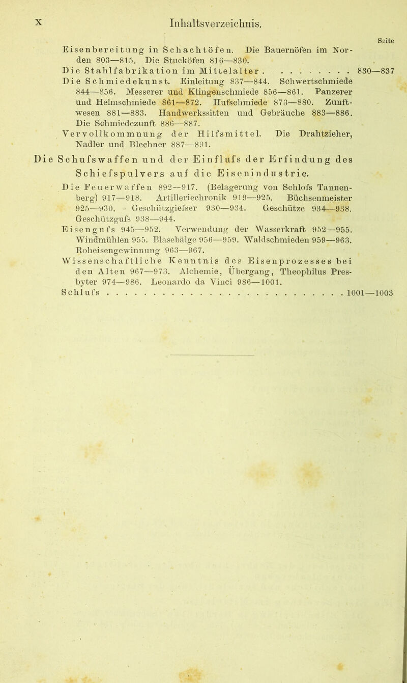 Seite Eisenbereitung in Schachtöfen. Die Bauernöfen im Nor- den 803—815. Die Stucköfen 816—830. Die Stahlfabrikation im Mittelalter . 830—837 Die Schmiedekunst. Einleitung 837—844. Schwertschmiede 844—856. Messerer und Klingenschmiede 856—861. Panzerer und Helmschmiede 861—872. Hufschmiede 873—880. Zunft- wesen 881—883. Handwerkssitten und Gebräuche 883—886. Die Schmiedezunft 886—887. Vervollkommnung der Hilfsmittel. Die Drahtzieher, Nadler und Blechner 887—891. Die Schufswaffen und der Einflufs der Erfindung des Schiefspulvers auf die Eisenindustrie. Die Feuerwaffen 892—917. (Belagerung von Schlofs Tannen- berg) 917—918. Artilleriechronik 919—925. Büchsenmeister 925—930. Geschützgiefser 930—934. Geschütze 934—938. Geschützgufs 938—944. Eisen gufs 945—952. Verwendung der Wasserkraft 952—955. Windmühlen 955. Blasebälge 956—959. Waldschmieden 959—963. Boheisengewinnung 963—967. Wissenschaftliche Kenntnis des Eisenprozesses hei den Alten 967—973. Alchemie, Übergang, Theophilus Pres- byter 974—986. Leonardo da Vinci 986—1001. Schlufs 1001—1003