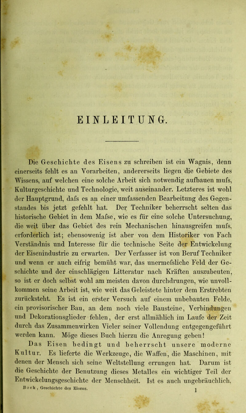 EINLEITUNG. Die Geschichte des Eisens zu schreiben ist ein Wagnis, denn einerseits fehlt es an Vorarbeiten, andererseits liegen die Gebiete des Wissen», auf welchen eine solche Arbeit sich notwendig aufbauen mufs, Kulturgeschichte und Technologie, weit auseinander. Letzteres ist wohl der Hauptgrund, dafs es an einer umfassenden Bearbeitung des Gegen- standes bis jetzt gefehlt hat. Der Techniker beherrscht selten das historische Gebiet in dem Mafse, wie es für eine solche Untersuchung, die weit über das Gebiet des rein Mechanischen hinausgreifen mufs, erforderlich ist; ebensowenig ist aber von dem Historiker von Fach Verständnis und Interesse für die technische Seite der Entwickelung der Eisenindustrie zu erwarten. Der Verfasser ist von Beruf Techniker und wenn er auch eifrig bemüht war, das unermefsliche Feld der Ge- schichte und der einschlägigen Litteratur nach Kräften auszubeuten, so ist er doch selbst wohl am meisten davon durchdrungen, wie unvoll- kommen seine Arbeit ist, wie weit das Geleistete hinter dem Erstrebten zurücksteht. Es ist ein erster Versuch auf einem unbebauten Felde, ein provisorischer Bau, an dem noch viele Bausteine, Verbindungen und Dekorationsglieder fehlen, der erst allmählich im Laufe der Zeit durch das Zusammenwirken Vieler seiner Vollendung entgegengeführt werden kann. Möge dieses Buch hierzu die Anregung geben! Das Eisen bedingt und beherrscht unsere moderne Kultur. Es lieferte die Werkzeuge, die Waffen, die Maschinen, mit denen der Mensch sich seine Weltstellung errungen hat. Darum ist die Geschichte der Benutzung dieses Metalles ein wichtiger Teil der Entwickelungsgeschichte der Menschheit. Ist es auch ungebräuchlich,
