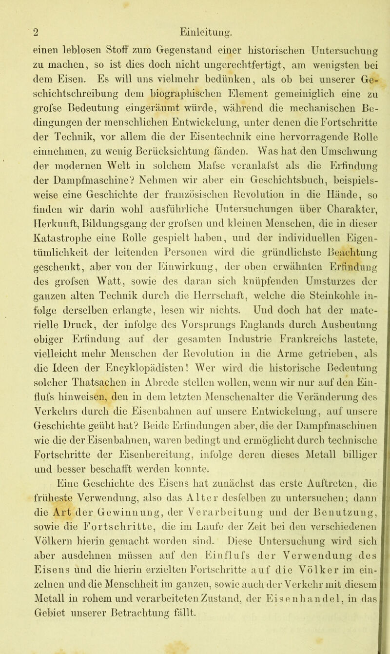 einen leblosen Stoff zum Gegenstand einer historischen Untersuchung zu machen, so ist dies doch nicht ungerechtfertigt, am wenigsten hei dem Eisen. Es will uns vielmehr bedlinken, als ob bei unserer Ge- schichtschreibung dem biographischen Element gemeiniglich eine zu grofse Bedeutung eingeräumt würde, während die mechanischen Be- dingungen der menschlichen Entwickelung, unter denen die Fortschritte der Technik, vor allem die der Eisentechnik eine hervorragende Rolle einnehmen, zu wenig Berücksichtung fänden. Was hat den Umschwung der modernen Welt in solchem Mafse veranlafst als die Erfindung der Dampfmaschine? Nehmen wir aber ein Geschichtsbuch, beispiels- weise eine Geschichte der französischen Revolution in die Hände, so finden wir darin wohl ausführliche Untersuchungen über Charakter, Herkunft, Bildungsgang der grofsen und kleinen Menschen, die in dieser Katastrophe eine Rolle gespielt haben, und der individuellen Eigen- tümlichkeit der leitenden Personen wird die gründlichste Beachtung geschenkt, aber von der Einwirkung, der oben erwähnten Erfindung des grofsen Watt, sowie des daran sich knüpfenden Umsturzes der ganzen alten Technik durch die Herrschaft, welche die Steinkohle in- folge derselben erlangte, lesen wir nichts. Und doch hat der mate- rielle Druck, der infolge des Vorsprungs Englands durch Ausbeutung obiger Erfindung auf der gesamten Industrie Frankreichs lastete, vielleicht mehr Menschen der Revolution in die Arme getrieben, als die Ideen der Encyklopädisten! Wer wird die historische Bedeutung solcher Thatsachen in Abrede stellen wollen, wenn wir nur auf den Ein- flufs hinweisen, den in dem letzten Menschenalter die Veränderung des Verkehrs durch die Eisenbahnen auf unsere Entwickelung, auf unsere Geschichte geübt hat? Beide Erfindungen aber, die der Dampfmaschinen wie die der Eisenbahnen, waren bedingt und ermöglicht durch technische Fortschritte der Eisenbereitung, infolge deren dieses Metall billiger und besser beschafft werden konnte. Eine Geschichte des Eisens hat zunächst das erste Auftreten, die j früheste Verwendung, also das Alter desfelben zu untersuchen; dann die Art der Gewinnung, der Verarbeitung und der Benutzung, sowie die Fortschritte, die im Laufe der Zeit bei den verschiedenen Völkern hierin gemacht worden sind. Diese Untersuchung wird sich aber ausdehnen müssen auf den Einflufs der Verwendung des I Eisens und die hierin erzielten Fortschritte auf die Völker im ein- I zelnen und die Menschheit im ganzen, sowie auch der Verkehr mit diesem Metall in rohem und verarbeiteten Zustand, der Eisenhandel, in das I Gebiet unserer Betrachtung fällt.